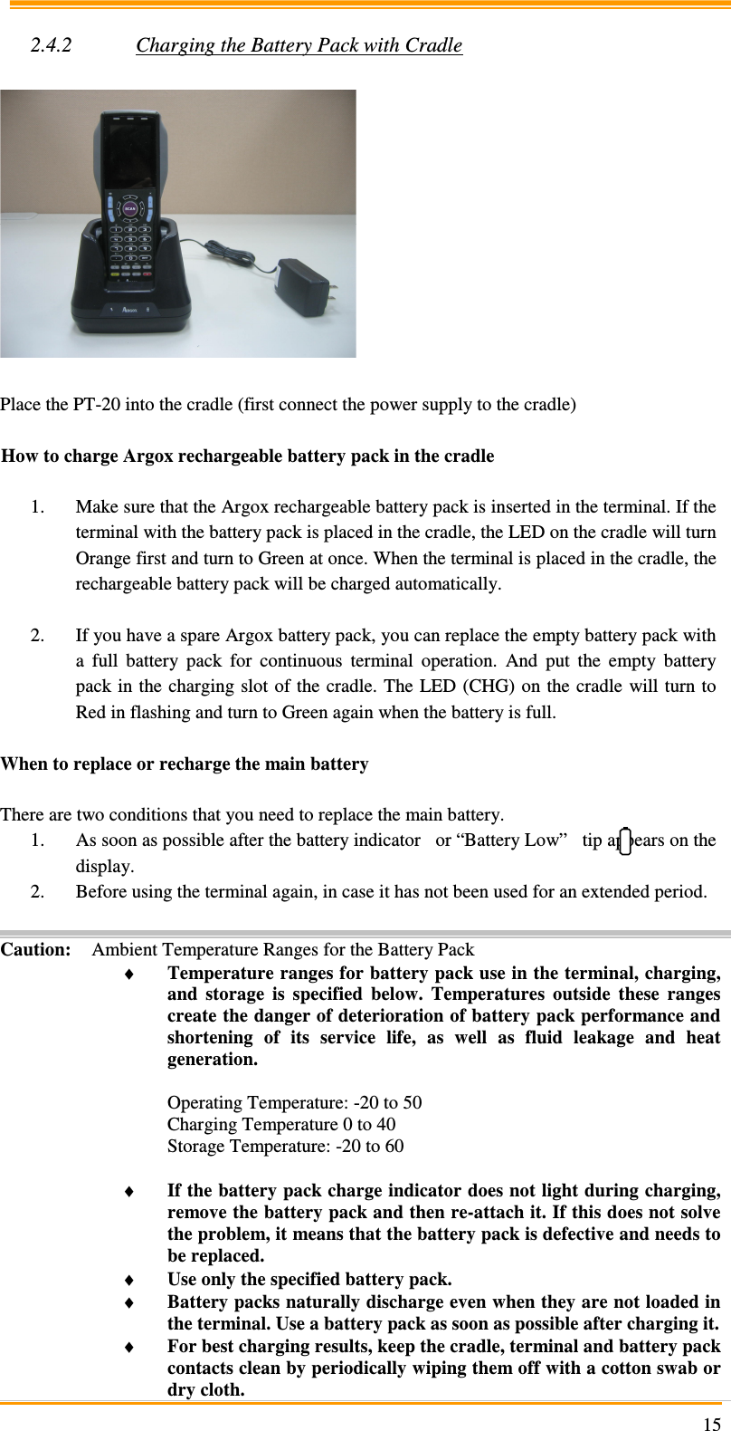                                                                     15 2.4.2 Charging the Battery Pack with Cradle    Place the PT-20 into the cradle (first connect the power supply to the cradle)  How to charge Argox rechargeable battery pack in the cradle  1. Make sure that the Argox rechargeable battery pack is inserted in the terminal. If the terminal with the battery pack is placed in the cradle, the LED on the cradle will turn Orange first and turn to Green at once. When the terminal is placed in the cradle, the rechargeable battery pack will be charged automatically.  2. If you have a spare Argox battery pack, you can replace the empty battery pack with a  full  battery  pack  for  continuous  terminal  operation.  And  put  the  empty  battery pack in  the  charging  slot of the cradle. The  LED (CHG) on the cradle  will turn to Red in flashing and turn to Green again when the battery is full.  When to replace or recharge the main battery  There are two conditions that you need to replace the main battery. 1. As soon as possible after the battery indicator   or “Battery Low”   tip appears on the display. 2. Before using the terminal again, in case it has not been used for an extended period.  Caution: Ambient Temperature Ranges for the Battery Pack ♦ Temperature ranges for battery pack use in the terminal, charging, and  storage  is  specified  below.  Temperatures  outside  these  ranges create the danger of deterioration of battery pack performance and shortening  of  its  service  life,  as  well  as  fluid  leakage  and  heat generation.  Operating Temperature: -20 to 50 Charging Temperature 0 to 40 Storage Temperature: -20 to 60  ♦ If the battery pack charge indicator does not light during charging, remove the battery pack and then re-attach it. If this does not solve the problem, it means that the battery pack is defective and needs to be replaced. ♦ Use only the specified battery pack. ♦ Battery packs naturally discharge even when they are not loaded in the terminal. Use a battery pack as soon as possible after charging it. ♦ For best charging results, keep the cradle, terminal and battery pack contacts clean by periodically wiping them off with a cotton swab or dry cloth. 