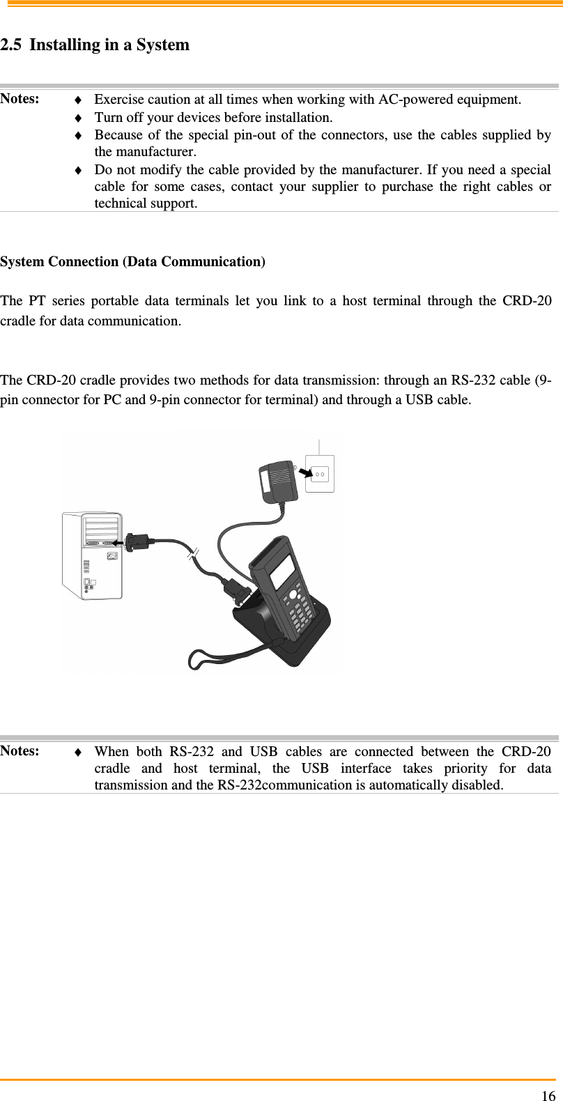                                                                     16 2.5 Installing in a System  Notes:  ♦ Exercise caution at all times when working with AC-powered equipment. ♦ Turn off your devices before installation. ♦ Because  of  the  special  pin-out  of  the  connectors,  use the  cables  supplied  by the manufacturer. ♦ Do not modify the cable provided by the manufacturer. If you need a special cable  for  some  cases,  contact  your  supplier  to  purchase  the  right  cables  or technical support.   System Connection (Data Communication)  The  PT  series  portable  data  terminals  let  you  link  to  a  host  terminal  through  the  CRD-20 cradle for data communication.   The CRD-20 cradle provides two methods for data transmission: through an RS-232 cable (9-pin connector for PC and 9-pin connector for terminal) and through a USB cable.      Notes:  ♦ When  both  RS-232  and  USB  cables  are  connected  between  the  CRD-20 cradle  and  host  terminal,  the  USB  interface  takes  priority  for  data transmission and the RS-232communication is automatically disabled.   