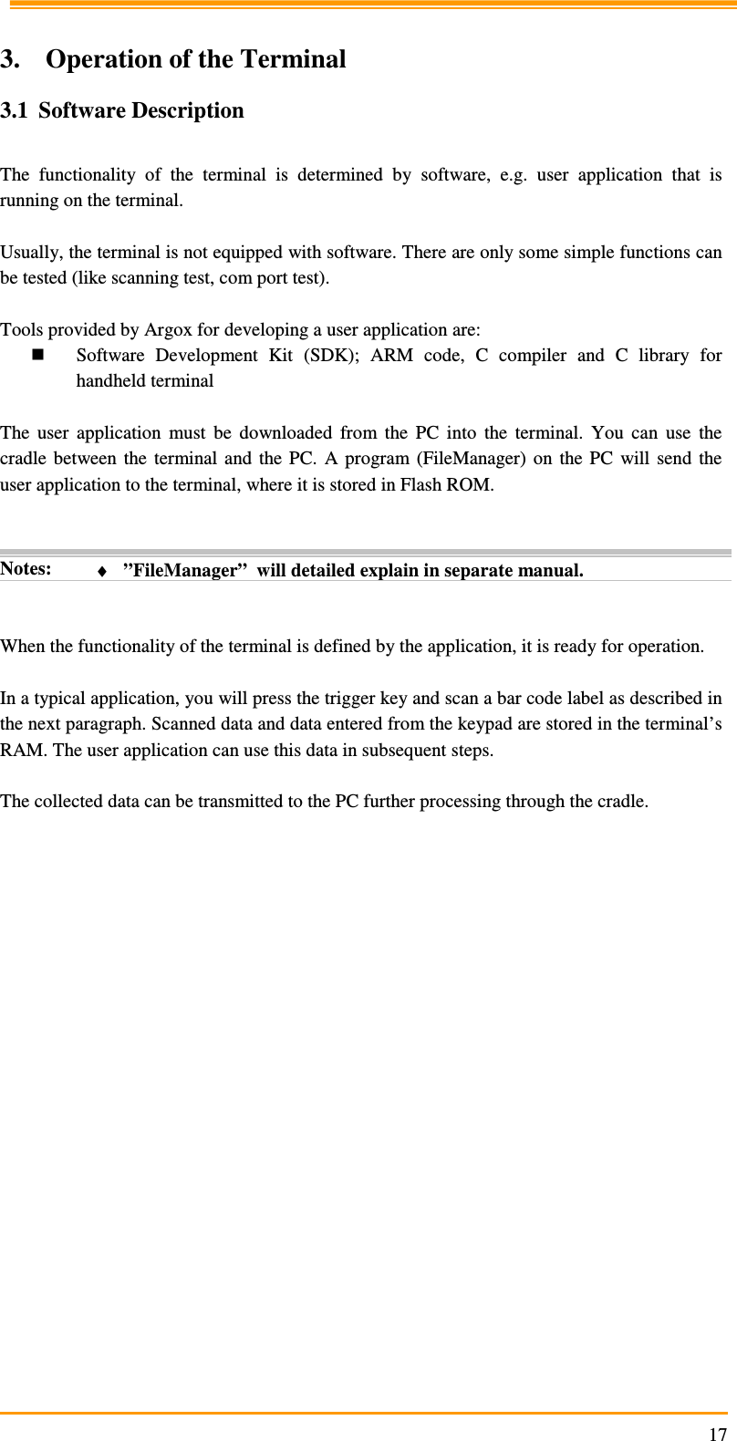                                                                     17 3. Operation of the Terminal 3.1 Software Description  The  functionality  of  the  terminal  is  determined  by  software,  e.g.  user  application  that  is running on the terminal.  Usually, the terminal is not equipped with software. There are only some simple functions can be tested (like scanning test, com port test).   Tools provided by Argox for developing a user application are:  Software  Development  Kit  (SDK);  ARM  code,  C  compiler  and  C  library  for handheld terminal  The  user  application  must  be  downloaded  from  the  PC  into  the  terminal.  You  can  use  the cradle  between  the  terminal  and  the  PC.  A  program  (FileManager)  on  the  PC  will send  the user application to the terminal, where it is stored in Flash ROM.   Notes:  ♦ ”FileManager”  will detailed explain in separate manual.   When the functionality of the terminal is defined by the application, it is ready for operation.  In a typical application, you will press the trigger key and scan a bar code label as described in the next paragraph. Scanned data and data entered from the keypad are stored in the terminal’s RAM. The user application can use this data in subsequent steps.  The collected data can be transmitted to the PC further processing through the cradle. 