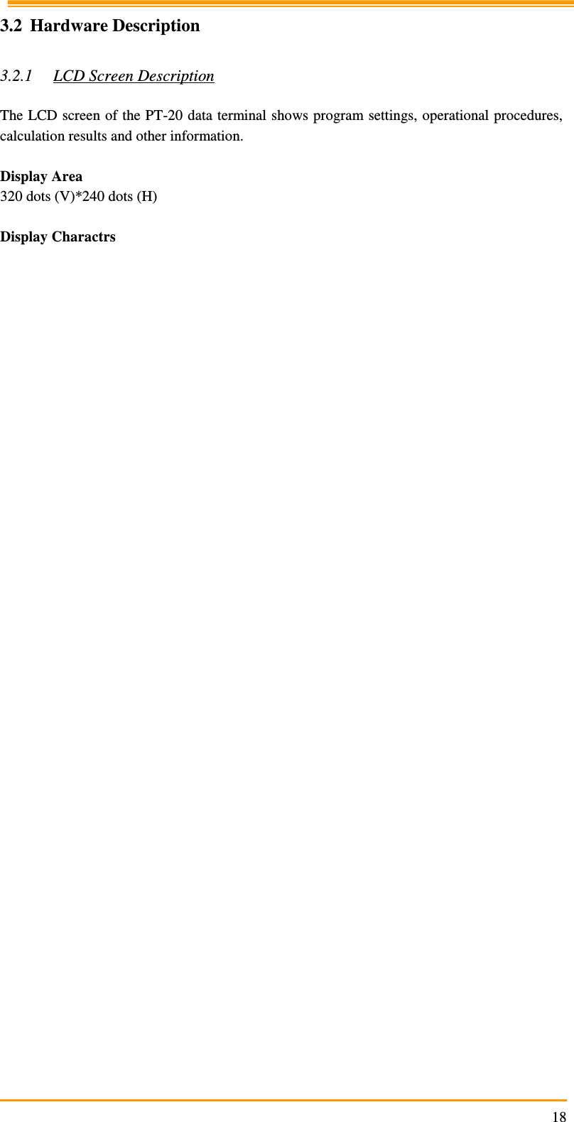                                                                     183.2 Hardware Description  3.2.1 LCD Screen Description  The LCD screen of the PT-20 data terminal shows program settings, operational procedures, calculation results and other information.  Display Area 320 dots (V)*240 dots (H)  Display Charactrs       