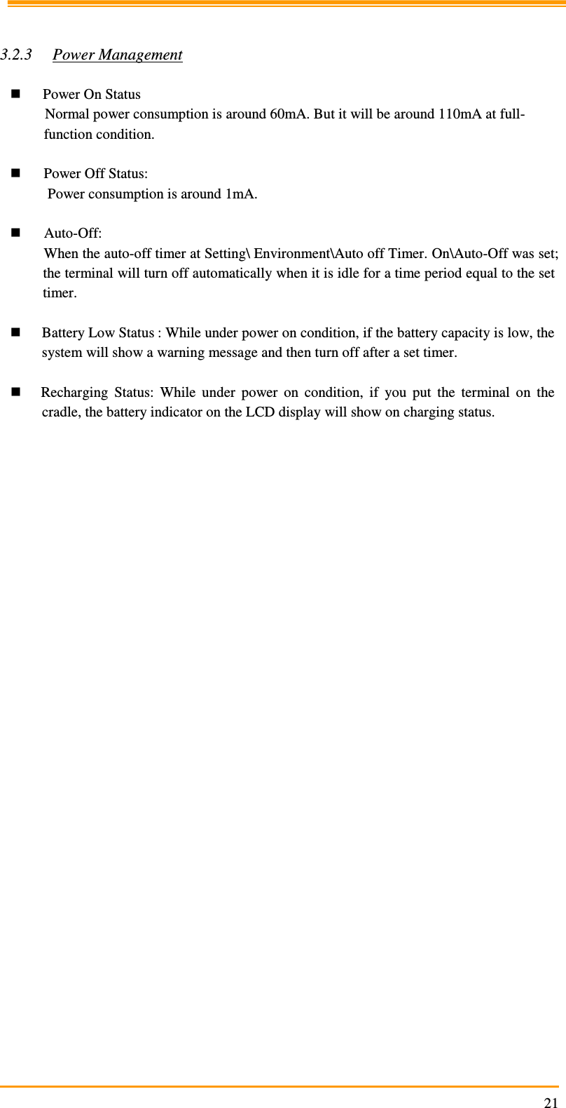                                                                     21  3.2.3 Power Management   Power On Status Normal power consumption is around 60mA. But it will be around 110mA at full-function condition.   Power Off Status:  Power consumption is around 1mA.   Auto-Off: When the auto-off timer at Setting\ Environment\Auto off Timer. On\Auto-Off was set; the terminal will turn off automatically when it is idle for a time period equal to the set timer.   Battery Low Status : While under power on condition, if the battery capacity is low, the system will show a warning message and then turn off after a set timer.   Recharging  Status:  While  under  power  on  condition,  if  you  put  the  terminal  on  the cradle, the battery indicator on the LCD display will show on charging status.    