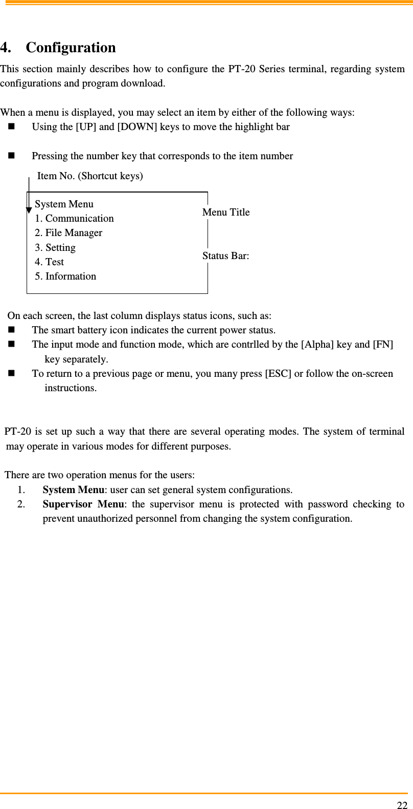                                                                     22  4. Configuration This section  mainly describes how to  configure the PT-20 Series terminal,  regarding system configurations and program download.  When a menu is displayed, you may select an item by either of the following ways:  Using the [UP] and [DOWN] keys to move the highlight bar   Pressing the number key that corresponds to the item number           On each screen, the last column displays status icons, such as:  The smart battery icon indicates the current power status.  The input mode and function mode, which are contrlled by the [Alpha] key and [FN] key separately.  To return to a previous page or menu, you many press [ESC] or follow the on-screen instructions.   PT-20  is  set  up such a  way that  there  are  several operating  modes.  The  system of terminal may operate in various modes for different purposes.   There are two operation menus for the users: 1. System Menu: user can set general system configurations. 2. Supervisor  Menu:  the  supervisor  menu  is  protected  with  password  checking  to prevent unauthorized personnel from changing the system configuration.  System Menu 1. Communication 2. File Manager 3. Setting 4. Test 5. Information Item No. (Shortcut keys) Menu Title Status Bar: 