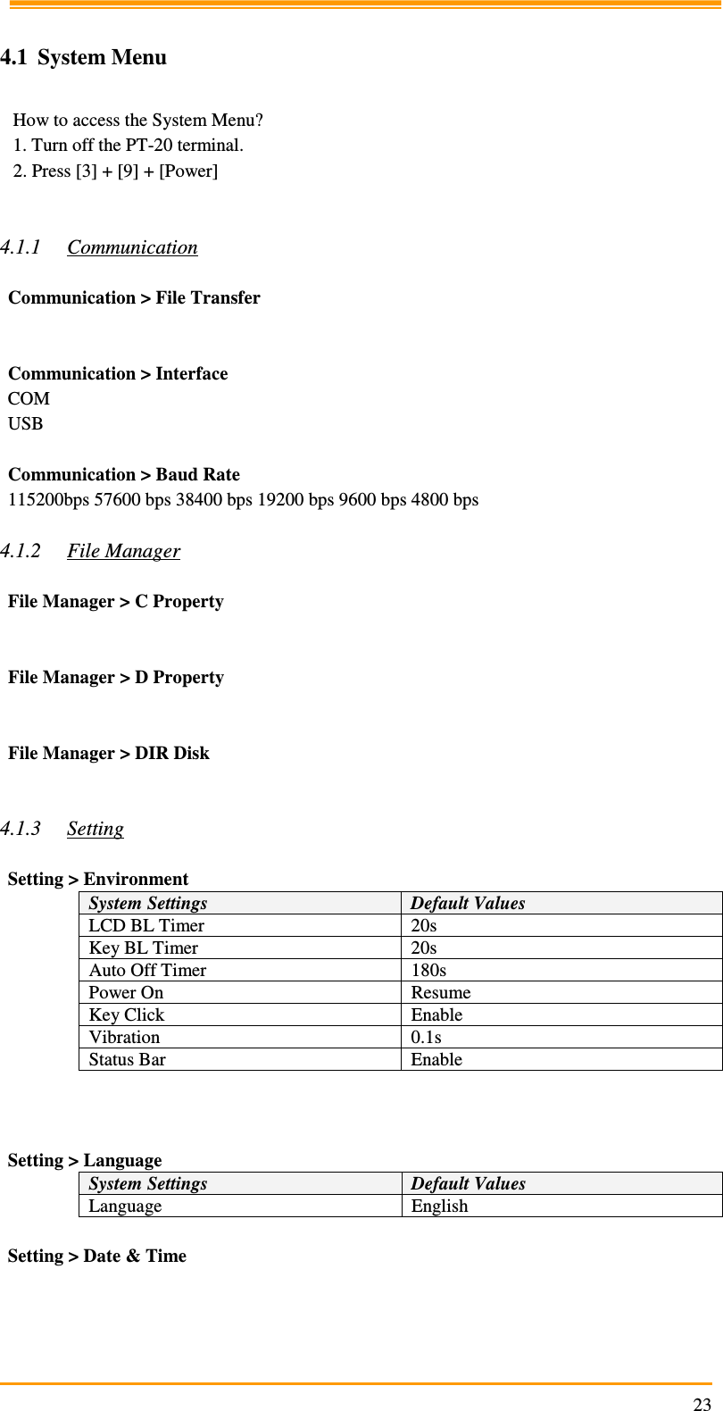                                                                     23 4.1 System Menu   How to access the System Menu? 1. Turn off the PT-20 terminal. 2. Press [3] + [9] + [Power]   4.1.1 Communication  Communication &gt; File Transfer   Communication &gt; Interface COM USB  Communication &gt; Baud Rate 115200bps 57600 bps 38400 bps 19200 bps 9600 bps 4800 bps  4.1.2 File Manager  File Manager &gt; C Property   File Manager &gt; D Property   File Manager &gt; DIR Disk   4.1.3 Setting  Setting &gt; Environment System Settings  Default Values LCD BL Timer  20s Key BL Timer  20s Auto Off Timer  180s Power On  Resume Key Click  Enable Vibration  0.1s Status Bar  Enable    Setting &gt; Language System Settings  Default Values Language  English  Setting &gt; Date &amp; Time     