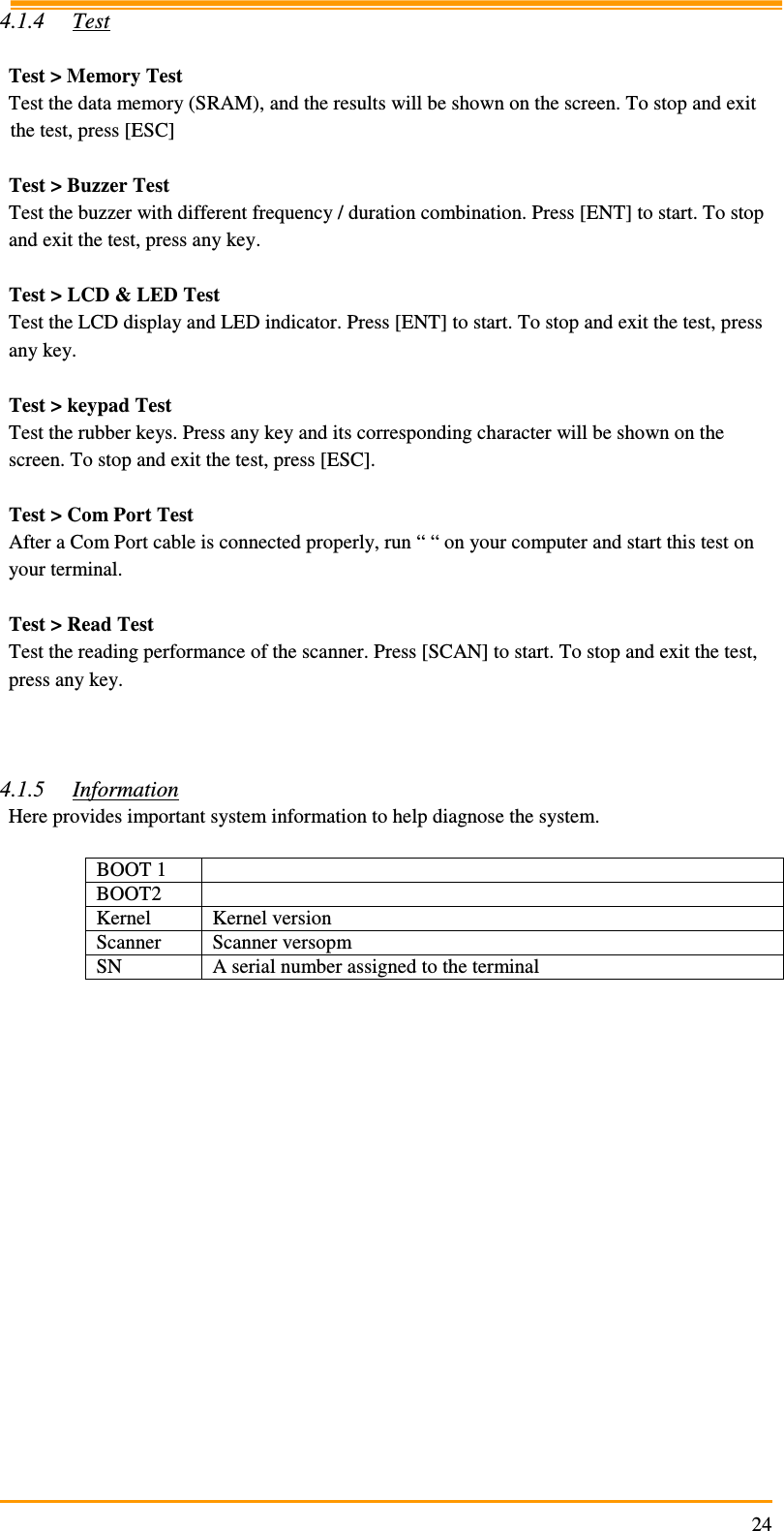                                                                     244.1.4 Test  Test &gt; Memory Test Test the data memory (SRAM), and the results will be shown on the screen. To stop and exit the test, press [ESC]  Test &gt; Buzzer Test Test the buzzer with different frequency / duration combination. Press [ENT] to start. To stop and exit the test, press any key.  Test &gt; LCD &amp; LED Test Test the LCD display and LED indicator. Press [ENT] to start. To stop and exit the test, press any key.  Test &gt; keypad Test Test the rubber keys. Press any key and its corresponding character will be shown on the screen. To stop and exit the test, press [ESC].  Test &gt; Com Port Test After a Com Port cable is connected properly, run “ “ on your computer and start this test on your terminal.  Test &gt; Read Test Test the reading performance of the scanner. Press [SCAN] to start. To stop and exit the test, press any key.    4.1.5 Information Here provides important system information to help diagnose the system.  BOOT 1   BOOT2   Kernel  Kernel version Scanner  Scanner versopm SN  A serial number assigned to the terminal  