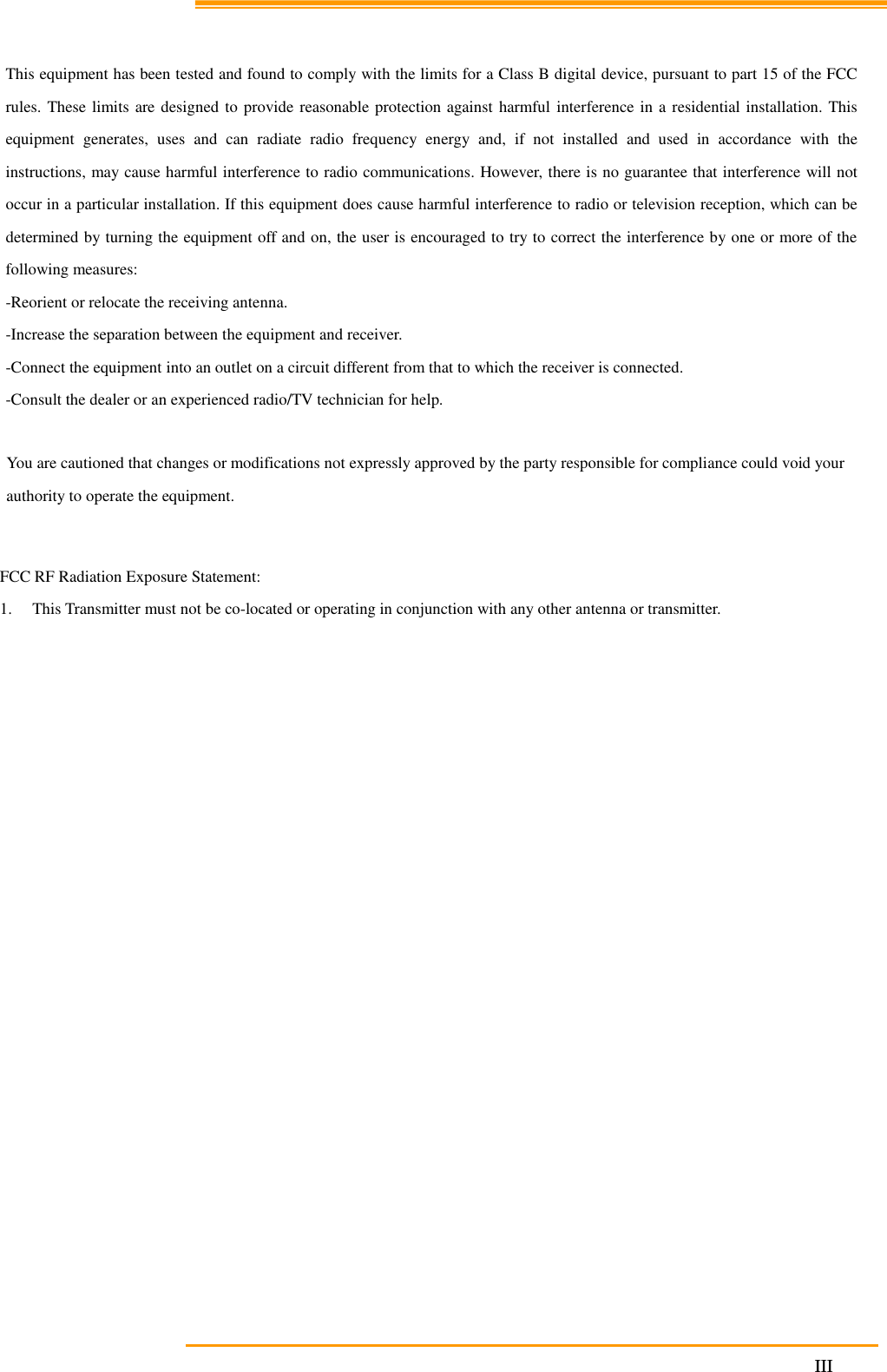                                                                     III This equipment has been tested and found to comply with the limits for a Class B digital device, pursuant to part 15 of the FCC rules. These limits are designed to provide reasonable protection against harmful interference in a residential installation. This equipment generates, uses and can radiate radio frequency energy and, if not installed and used in accordance with the instructions, may cause harmful interference to radio communications. However, there is no guarantee that interference will not occur in a particular installation. If this equipment does cause harmful interference to radio or television reception, which can be determined by turning the equipment off and on, the user is encouraged to try to correct the interference by one or more of the following measures: -Reorient or relocate the receiving antenna. -Increase the separation between the equipment and receiver. -Connect the equipment into an outlet on a circuit different from that to which the receiver is connected. -Consult the dealer or an experienced radio/TV technician for help. You are cautioned that changes or modifications not expressly approved by the party responsible for compliance could void your authority to operate the equipment. FCC RF Radiation Exposure Statement: 1. This Transmitter must not be co-located or operating in conjunction with any other antenna or transmitter. 