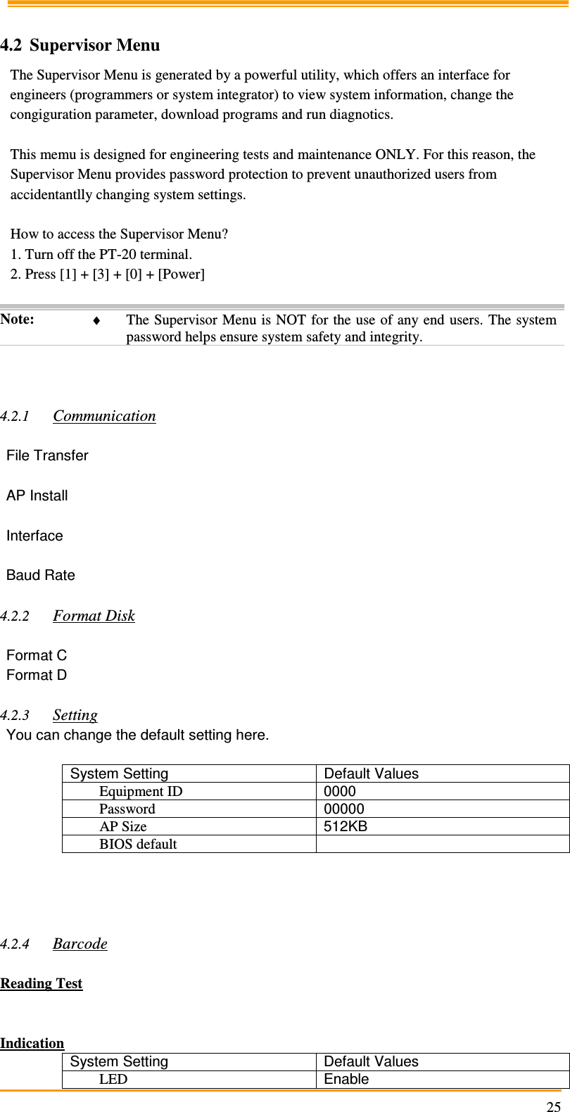                                                                     25 4.2 Supervisor Menu The Supervisor Menu is generated by a powerful utility, which offers an interface for engineers (programmers or system integrator) to view system information, change the congiguration parameter, download programs and run diagnotics.  This memu is designed for engineering tests and maintenance ONLY. For this reason, the Supervisor Menu provides password protection to prevent unauthorized users from accidentantlly changing system settings.  How to access the Supervisor Menu? 1. Turn off the PT-20 terminal. 2. Press [1] + [3] + [0] + [Power]  Note:  ♦ The Supervisor Menu is NOT for the use of any end users. The system password helps ensure system safety and integrity.    4.2.1 Communication  File Transfer  AP Install  Interface  Baud Rate  4.2.2 Format Disk  Format C Format D  4.2.3 Setting You can change the default setting here.  System Setting  Default Values Equipment ID  0000 Password  00000 AP Size  512KB BIOS default       4.2.4 Barcode  Reading Test   Indication System Setting  Default Values LED  Enable 