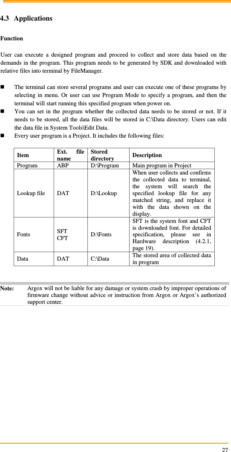                                                                     27 4.3  Applications  Function  User  can  execute  a  designed  program  and  proceed  to  collect  and  store  data  based  on  the demands in the program. This program needs to be generated by SDK and downloaded with relative files into terminal by FileManager.   The terminal can store several programs and user can execute one of these programs by selecting  in  menu.  Or  user  can  use Program Mode  to specify a program, and  then  the terminal will start running this specified program when power on.  You  can  set  in  the  program  whether  the  collected  data  needs  to  be  stored  or  not.  If  it needs to be  stored, all the data files will be stored in C:\Data  directory. Users  can edit the data file in System Tools\Edit Data.  Every user program is a Project. It includes the following files:  Item  Ext.  file name Stored directory  Description Program  ABP  D:\Program  Main program in Project Lookup file  DAT  D:\Lookup When user collects and confirms the  collected  data  to  terminal, the  system  will  search  the specified  lookup  file  for  any matched  string,  and  replace  it with  the  data  shown  on  the display. Fonts  SFT CFT  D:\Fonts SFT is the system font and CFT is downloaded font. For detailed specification,  please  see  in Hardware  description  (4.2.1, page 19). Data  DAT  C:\Data  The stored area of collected data in program   Note:  Argox will not be liable for any damage or system crash by improper operations of firmware change without advice or instruction from Argox or Argox’s authorized support center.  