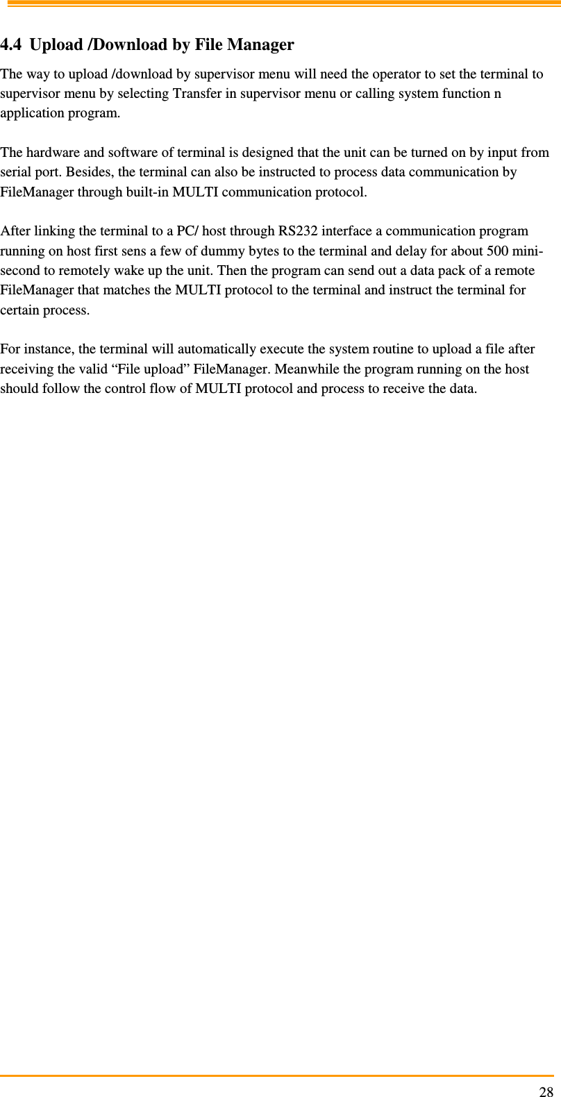                                                                     28 4.4 Upload /Download by File Manager The way to upload /download by supervisor menu will need the operator to set the terminal to supervisor menu by selecting Transfer in supervisor menu or calling system function n application program.  The hardware and software of terminal is designed that the unit can be turned on by input from serial port. Besides, the terminal can also be instructed to process data communication by FileManager through built-in MULTI communication protocol.  After linking the terminal to a PC/ host through RS232 interface a communication program running on host first sens a few of dummy bytes to the terminal and delay for about 500 mini-second to remotely wake up the unit. Then the program can send out a data pack of a remote FileManager that matches the MULTI protocol to the terminal and instruct the terminal for certain process.  For instance, the terminal will automatically execute the system routine to upload a file after receiving the valid “File upload” FileManager. Meanwhile the program running on the host should follow the control flow of MULTI protocol and process to receive the data.  