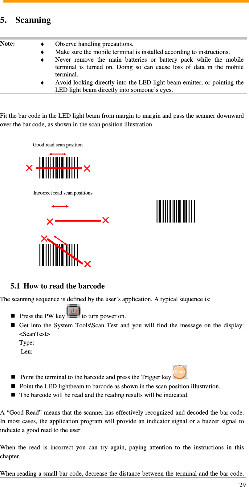                                                                     29 5. Scanning  Note:  ♦ Observe handling precautions. ♦ Make sure the mobile terminal is installed according to instructions. ♦ Never  remove  the  main  batteries  or  battery  pack  while  the  mobile terminal  is  turned  on.  Doing  so  can  cause  loss  of  data  in  the  mobile terminal. ♦ Avoid looking directly into the LED light beam emitter, or pointing the LED light beam directly into someone’s eyes.   Fit the bar code in the LED light beam from margin to margin and pass the scanner downward over the bar code, as shown in the scan position illustration                                           5.1 How to read the barcode The scanning sequence is defined by the user’s application. A typical sequence is:  Press the PW key   to turn power on.  Get  into  the  System  Tools\Scan  Test  and  you  will  find  the  message  on  the  display: &lt;ScanTest&gt; Type:  Len:   Point the terminal to the barcode and press the Trigger key  .  Point the LED lightbeam to barcode as shown in the scan position illustration.  The barcode will be read and the reading results will be indicated.  A “Good Read” means that the scanner has effectively recognized and decoded the bar code. In most cases,  the  application program  will provide  an indicator signal or a  buzzer  signal  to indicate a good read to the user.  When  the  read  is  incorrect  you  can  try  again,  paying  attention  to  the  instructions  in  this chapter.  When reading a small bar code, decrease the distance between the terminal and the bar code. Good read scan position Incorrect read scan positions 