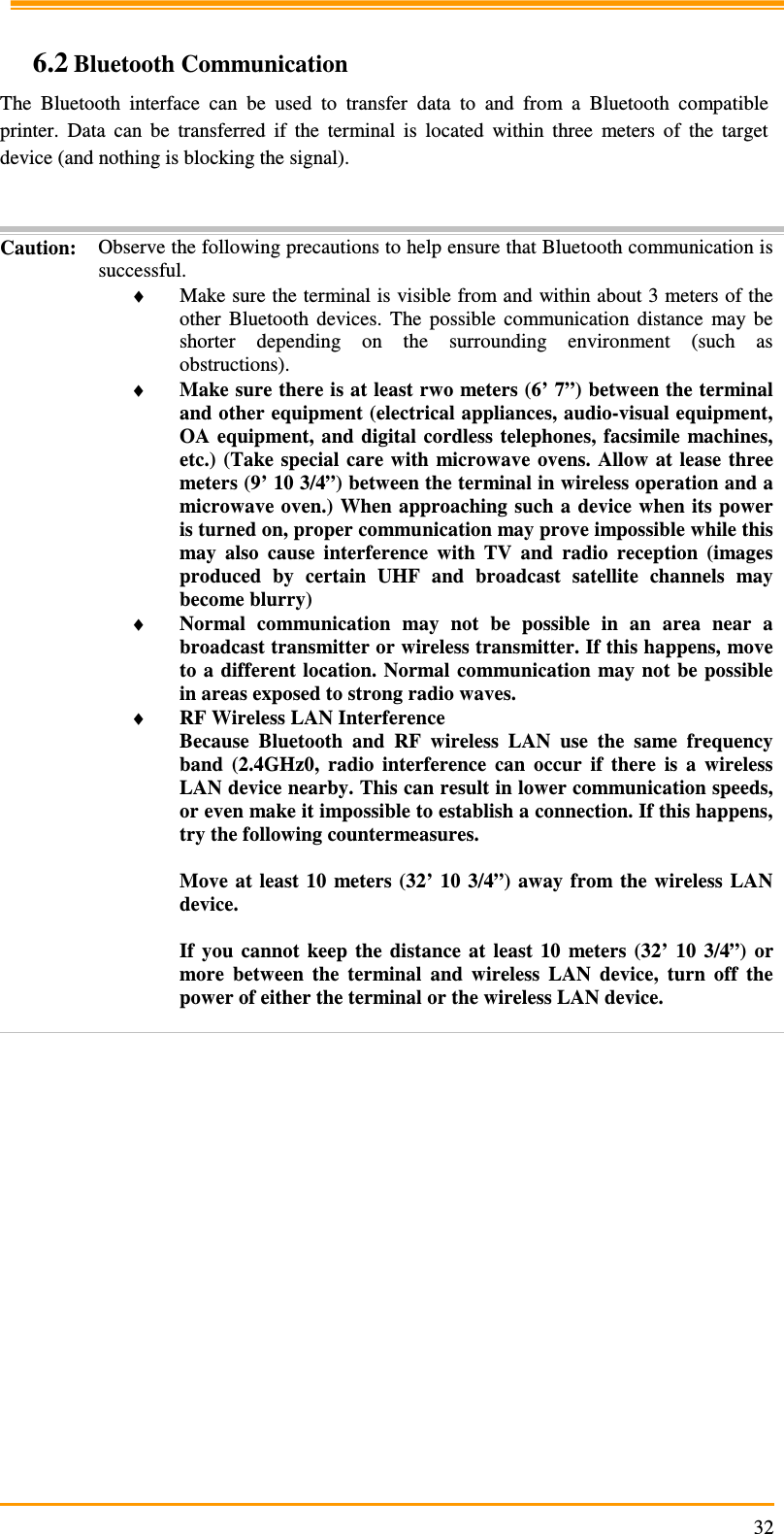                                                                     32 6.2 Bluetooth Communication The  Bluetooth  interface  can  be  used  to  transfer  data  to  and  from  a  Bluetooth  compatible printer.  Data  can  be  transferred  if  the  terminal  is  located  within  three  meters  of  the  target device (and nothing is blocking the signal).   Caution: Observe the following precautions to help ensure that Bluetooth communication is successful. ♦ Make sure the terminal is visible from and within about 3 meters of the other  Bluetooth  devices.  The  possible  communication  distance  may  be shorter  depending  on  the  surrounding  environment  (such  as obstructions). ♦ Make sure there is at least rwo meters (6’ 7”) between the terminal and other equipment (electrical appliances, audio-visual equipment, OA  equipment, and  digital  cordless telephones, facsimile  machines, etc.)  (Take special  care with  microwave  ovens.  Allow  at  lease  three meters (9’ 10 3/4”) between the terminal in wireless operation and a microwave oven.) When approaching such  a  device  when  its  power is turned on, proper communication may prove impossible while this may  also  cause  interference  with  TV  and  radio  reception  (images produced  by  certain  UHF  and  broadcast  satellite  channels  may become blurry) ♦ Normal  communication  may  not  be  possible  in  an  area  near  a broadcast transmitter or wireless transmitter. If this happens, move to a different  location. Normal communication  may not  be  possible in areas exposed to strong radio waves. ♦ RF Wireless LAN Interference Because  Bluetooth  and  RF  wireless  LAN  use  the  same  frequency band  (2.4GHz0,  radio  interference  can  occur  if  there  is  a  wireless LAN device nearby. This can result in lower communication speeds, or even make it impossible to establish a connection. If this happens, try the following countermeasures.  Move  at  least  10  meters  (32’  10  3/4”)  away from  the  wireless  LAN device.  If  you  cannot  keep  the  distance  at  least  10  meters  (32’  10  3/4”)  or more  between  the  terminal  and  wireless  LAN  device,  turn  off  the power of either the terminal or the wireless LAN device.  
