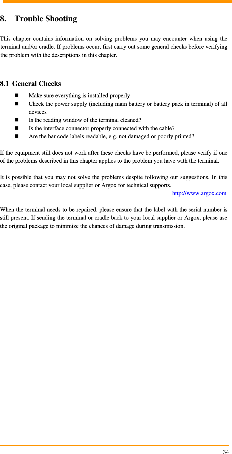                                                                     34 8. Trouble Shooting  This  chapter  contains  information  on  solving  problems  you  may  encounter  when  using  the terminal and/or cradle. If problems occur, first carry out some general checks before verifying the problem with the descriptions in this chapter.   8.1 General Checks  Make sure everything is installed properly  Check the power supply (including main battery or battery pack in terminal) of all devices  Is the reading window of the terminal cleaned?  Is the interface connector properly connected with the cable?  Are the bar code labels readable, e.g. not damaged or poorly printed?  If the equipment still does not work after these checks have be performed, please verify if one of the problems described in this chapter applies to the problem you have with the terminal.  It is  possible  that  you may not  solve  the problems despite following our suggestions. In this case, please contact your local supplier or Argox for technical supports.          http://www.argox.com  When the terminal needs to be repaired, please ensure that the label with the serial number is still present. If sending the terminal or cradle back to your local supplier or Argox, please use the original package to minimize the chances of damage during transmission.  