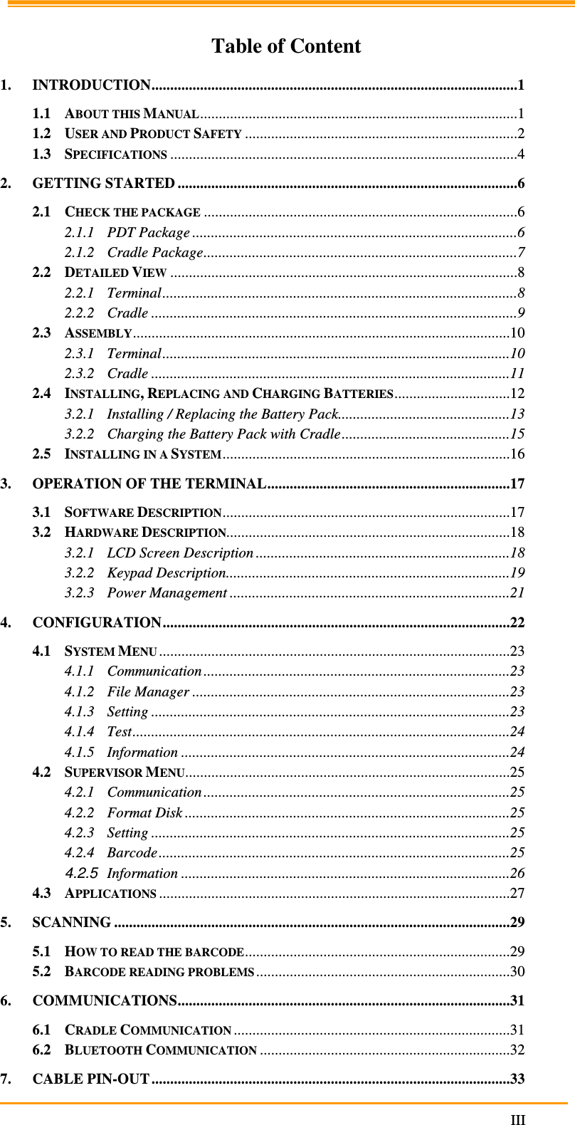                                                                     III  Table of Content 1. INTRODUCTION..................................................................................................1 1.1 ABOUT THIS MANUAL.....................................................................................1 1.2 USER AND PRODUCT SAFETY.........................................................................2 1.3 SPECIFICATIONS.............................................................................................4 2. GETTING STARTED ...........................................................................................6 2.1 CHECK THE PACKAGE....................................................................................6 2.1.1 PDT Package .......................................................................................6 2.1.2 Cradle Package....................................................................................7 2.2 DETAILED VIEW.............................................................................................8 2.2.1 Terminal...............................................................................................8 2.2.2 Cradle ..................................................................................................9 2.3 ASSEMBLY.....................................................................................................10 2.3.1 Terminal.............................................................................................10 2.3.2 Cradle ................................................................................................11 2.4 INSTALLING, REPLACING AND CHARGING BATTERIES...............................12 3.2.1 Installing / Replacing the Battery Pack..............................................13 3.2.2 Charging the Battery Pack with Cradle.............................................15 2.5 INSTALLING IN A SYSTEM.............................................................................16 3. OPERATION OF THE TERMINAL.................................................................17 3.1 SOFTWARE DESCRIPTION.............................................................................17 3.2 HARDWARE DESCRIPTION............................................................................18 3.2.1 LCD Screen Description ....................................................................18 3.2.2 Keypad Description............................................................................19 3.2.3 Power Management ...........................................................................21 4. CONFIGURATION.............................................................................................22 4.1 SYSTEM MENU..............................................................................................23 4.1.1 Communication ..................................................................................23 4.1.2 File Manager .....................................................................................23 4.1.3 Setting ................................................................................................23 4.1.4 Test.....................................................................................................24 4.1.5 Information ........................................................................................24 4.2 SUPERVISOR MENU.......................................................................................25 4.2.1 Communication ..................................................................................25 4.2.2 Format Disk .......................................................................................25 4.2.3 Setting ................................................................................................25 4.2.4 Barcode..............................................................................................25 4.2.5 Information ........................................................................................26 4.3 APPLICATIONS..............................................................................................27 5. SCANNING ..........................................................................................................29 5.1 HOW TO READ THE BARCODE.......................................................................29 5.2 BARCODE READING PROBLEMS....................................................................30 6. COMMUNICATIONS.........................................................................................31 6.1 CRADLE COMMUNICATION..........................................................................31 6.2 BLUETOOTH COMMUNICATION...................................................................32 7. CABLE PIN-OUT................................................................................................33 