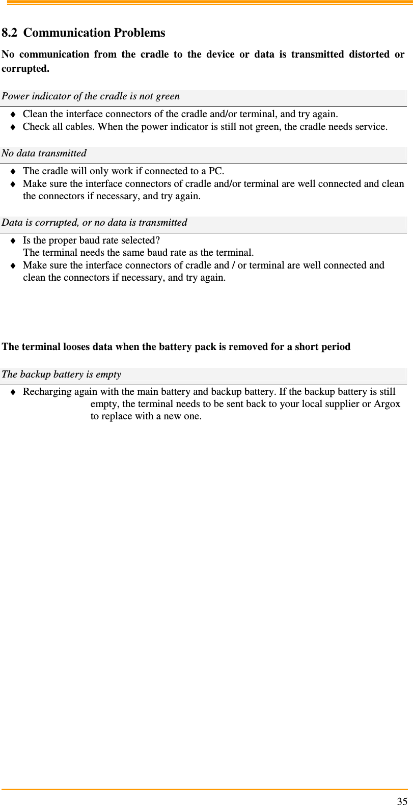                                                                     35 8.2 Communication Problems No  communication  from  the  cradle  to  the  device  or  data  is  transmitted  distorted  or corrupted.  Power indicator of the cradle is not green ♦ Clean the interface connectors of the cradle and/or terminal, and try again. ♦ Check all cables. When the power indicator is still not green, the cradle needs service.  No data transmitted ♦ The cradle will only work if connected to a PC. ♦ Make sure the interface connectors of cradle and/or terminal are well connected and clean the connectors if necessary, and try again.  Data is corrupted, or no data is transmitted ♦ Is the proper baud rate selected? The terminal needs the same baud rate as the terminal. ♦ Make sure the interface connectors of cradle and / or terminal are well connected and clean the connectors if necessary, and try again.      The terminal looses data when the battery pack is removed for a short period  The backup battery is empty ♦ Recharging again with the main battery and backup battery. If the backup battery is still empty, the terminal needs to be sent back to your local supplier or Argox to replace with a new one.          