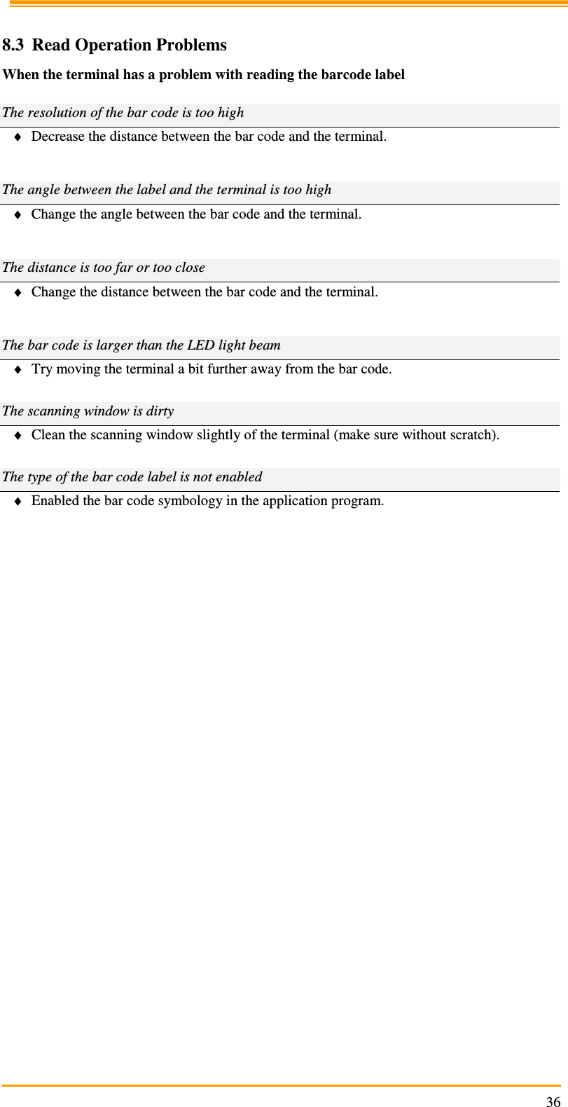                                                                     36 8.3 Read Operation Problems When the terminal has a problem with reading the barcode label  The resolution of the bar code is too high ♦ Decrease the distance between the bar code and the terminal.   The angle between the label and the terminal is too high ♦ Change the angle between the bar code and the terminal.   The distance is too far or too close ♦ Change the distance between the bar code and the terminal.   The bar code is larger than the LED light beam ♦ Try moving the terminal a bit further away from the bar code.  The scanning window is dirty ♦ Clean the scanning window slightly of the terminal (make sure without scratch).  The type of the bar code label is not enabled ♦ Enabled the bar code symbology in the application program.           