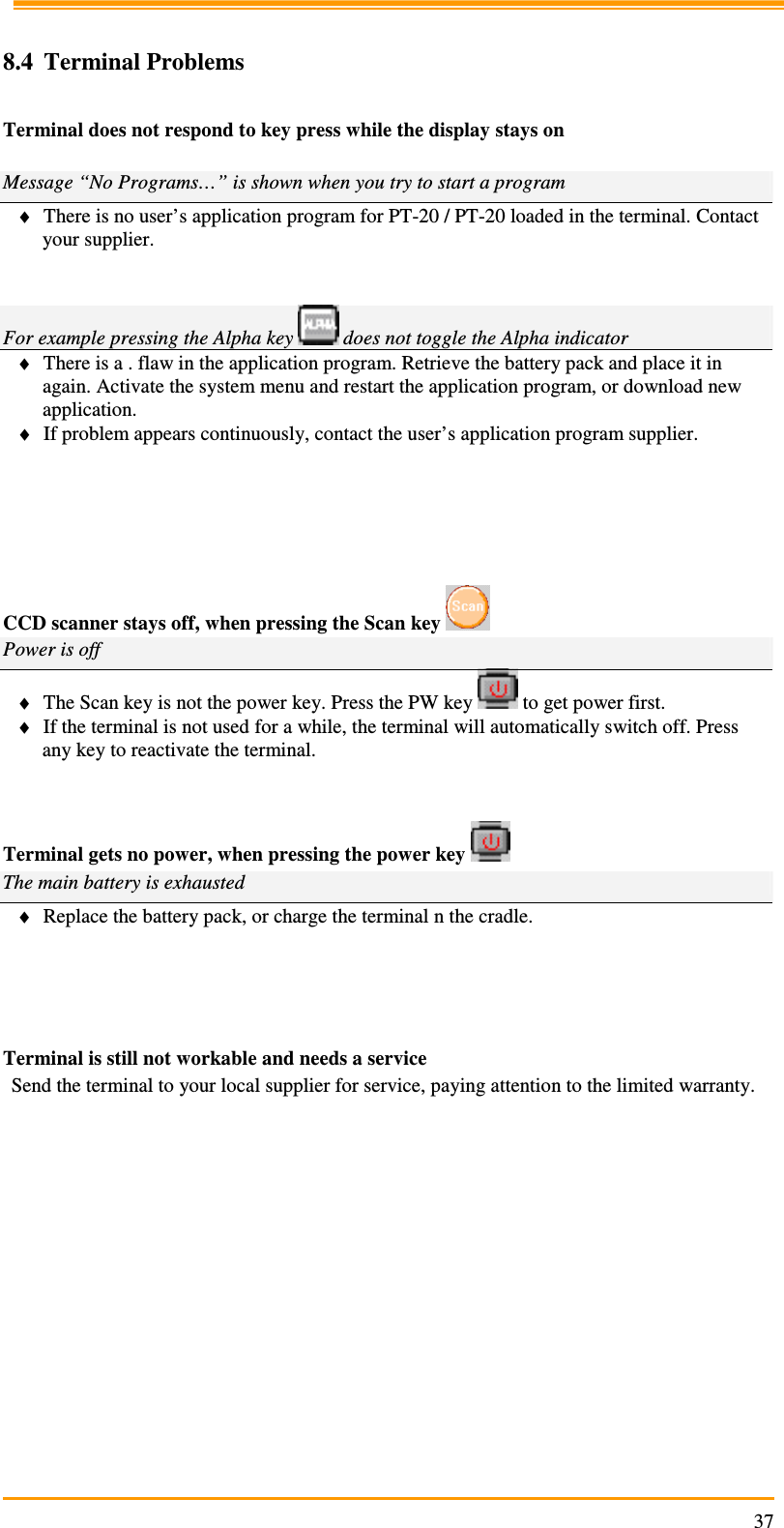                                                                     37 8.4 Terminal Problems  Terminal does not respond to key press while the display stays on  Message “No Programs…” is shown when you try to start a program ♦ There is no user’s application program for PT-20 / PT-20 loaded in the terminal. Contact your supplier.    For example pressing the Alpha key   does not toggle the Alpha indicator ♦ There is a . flaw in the application program. Retrieve the battery pack and place it in again. Activate the system menu and restart the application program, or download new application. ♦ If problem appears continuously, contact the user’s application program supplier.       CCD scanner stays off, when pressing the Scan key   Power is off ♦ The Scan key is not the power key. Press the PW key   to get power first. ♦ If the terminal is not used for a while, the terminal will automatically switch off. Press any key to reactivate the terminal.   Terminal gets no power, when pressing the power key   The main battery is exhausted ♦ Replace the battery pack, or charge the terminal n the cradle.     Terminal is still not workable and needs a service Send the terminal to your local supplier for service, paying attention to the limited warranty.    