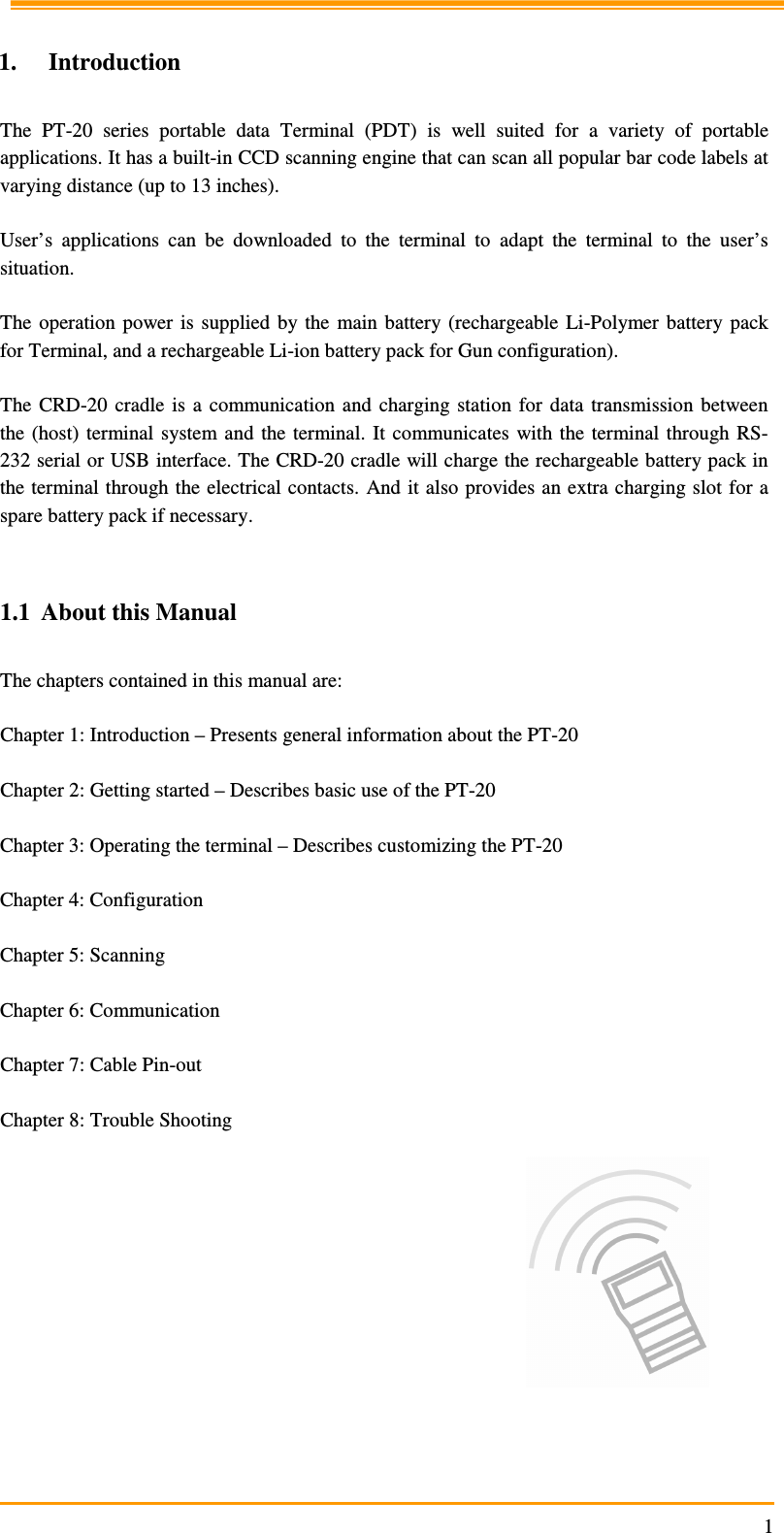                                                                     1  1. Introduction  The  PT-20  series  portable  data  Terminal  (PDT)  is  well  suited  for  a  variety  of  portable applications. It has a built-in CCD scanning engine that can scan all popular bar code labels at varying distance (up to 13 inches).  User’s  applications  can  be  downloaded  to  the  terminal  to  adapt  the  terminal  to  the  user’s situation.  The  operation  power  is  supplied  by the  main battery (rechargeable  Li-Polymer  battery  pack for Terminal, and a rechargeable Li-ion battery pack for Gun configuration).  The  CRD-20  cradle  is  a  communication  and  charging  station  for  data  transmission  between the (host)  terminal  system and  the  terminal.  It  communicates  with the  terminal  through  RS-232 serial or USB interface. The CRD-20 cradle will charge the rechargeable battery pack in the terminal through the electrical contacts. And it also provides an extra charging slot for a spare battery pack if necessary.   1.1 About this Manual   The chapters contained in this manual are:  Chapter 1: Introduction – Presents general information about the PT-20  Chapter 2: Getting started – Describes basic use of the PT-20  Chapter 3: Operating the terminal – Describes customizing the PT-20   Chapter 4: Configuration   Chapter 5: Scanning  Chapter 6: Communication   Chapter 7: Cable Pin-out   Chapter 8: Trouble Shooting  