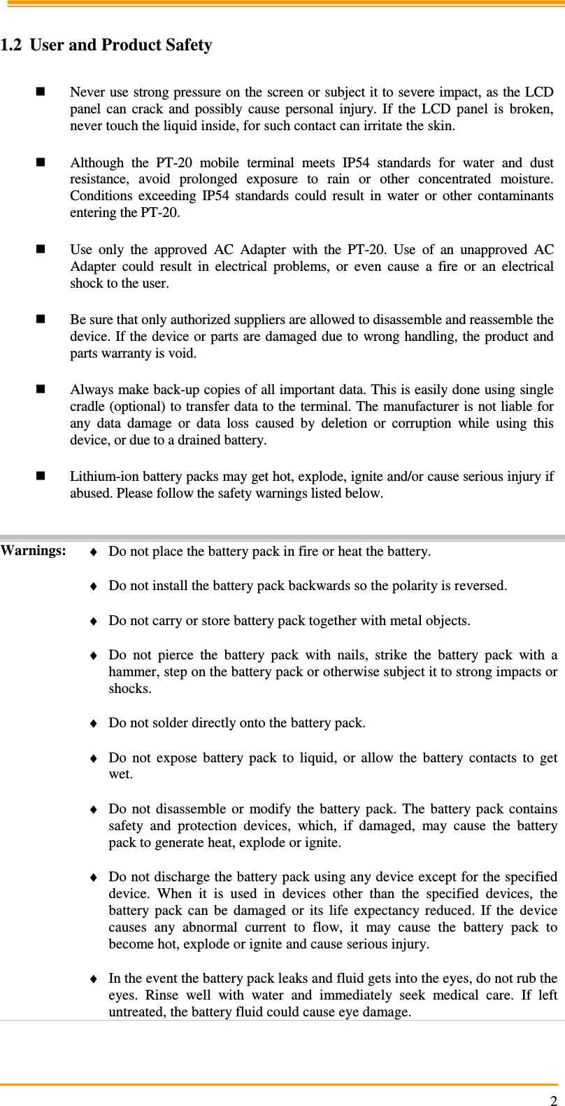                                                                     2  1.2 User and Product Safety   Never use strong pressure on the screen or subject it to severe impact, as the LCD panel  can  crack  and  possibly  cause  personal  injury.  If  the  LCD  panel  is  broken, never touch the liquid inside, for such contact can irritate the skin.   Although  the  PT-20  mobile  terminal  meets  IP54  standards  for  water  and  dust resistance,  avoid  prolonged  exposure  to  rain  or  other  concentrated  moisture. Conditions  exceeding  IP54  standards  could  result  in  water  or  other  contaminants entering the PT-20.    Use  only  the  approved  AC  Adapter  with  the  PT-20.  Use  of  an  unapproved  AC Adapter  could  result  in  electrical  problems,  or  even  cause  a  fire  or  an  electrical shock to the user.   Be sure that only authorized suppliers are allowed to disassemble and reassemble the device. If the device or parts are damaged due to wrong handling, the product and parts warranty is void.   Always make back-up copies of all important data. This is easily done using single cradle (optional) to transfer data to the terminal. The manufacturer is not liable for any  data  damage  or  data  loss  caused  by  deletion  or  corruption  while  using  this device, or due to a drained battery.    Lithium-ion battery packs may get hot, explode, ignite and/or cause serious injury if abused. Please follow the safety warnings listed below.   Warnings:  ♦ Do not place the battery pack in fire or heat the battery.  ♦ Do not install the battery pack backwards so the polarity is reversed.  ♦ Do not carry or store battery pack together with metal objects.  ♦ Do  not  pierce  the  battery  pack  with  nails,  strike  the  battery  pack  with  a hammer, step on the battery pack or otherwise subject it to strong impacts or shocks.  ♦ Do not solder directly onto the battery pack.  ♦ Do  not  expose  battery  pack  to  liquid,  or  allow  the  battery  contacts  to  get wet.  ♦ Do  not  disassemble  or  modify  the  battery  pack.  The  battery  pack  contains safety  and  protection  devices,  which,  if  damaged,  may  cause  the  battery pack to generate heat, explode or ignite.  ♦ Do not discharge the battery pack using any device except for the specified device.  When  it  is  used  in  devices  other  than  the  specified  devices,  the battery  pack  can  be  damaged  or  its  life  expectancy  reduced.  If  the  device causes  any  abnormal  current  to  flow,  it  may  cause  the  battery  pack  to become hot, explode or ignite and cause serious injury.  ♦ In the event the battery pack leaks and fluid gets into the eyes, do not rub the eyes.  Rinse  well  with  water  and  immediately  seek  medical  care.  If  left untreated, the battery fluid could cause eye damage.  