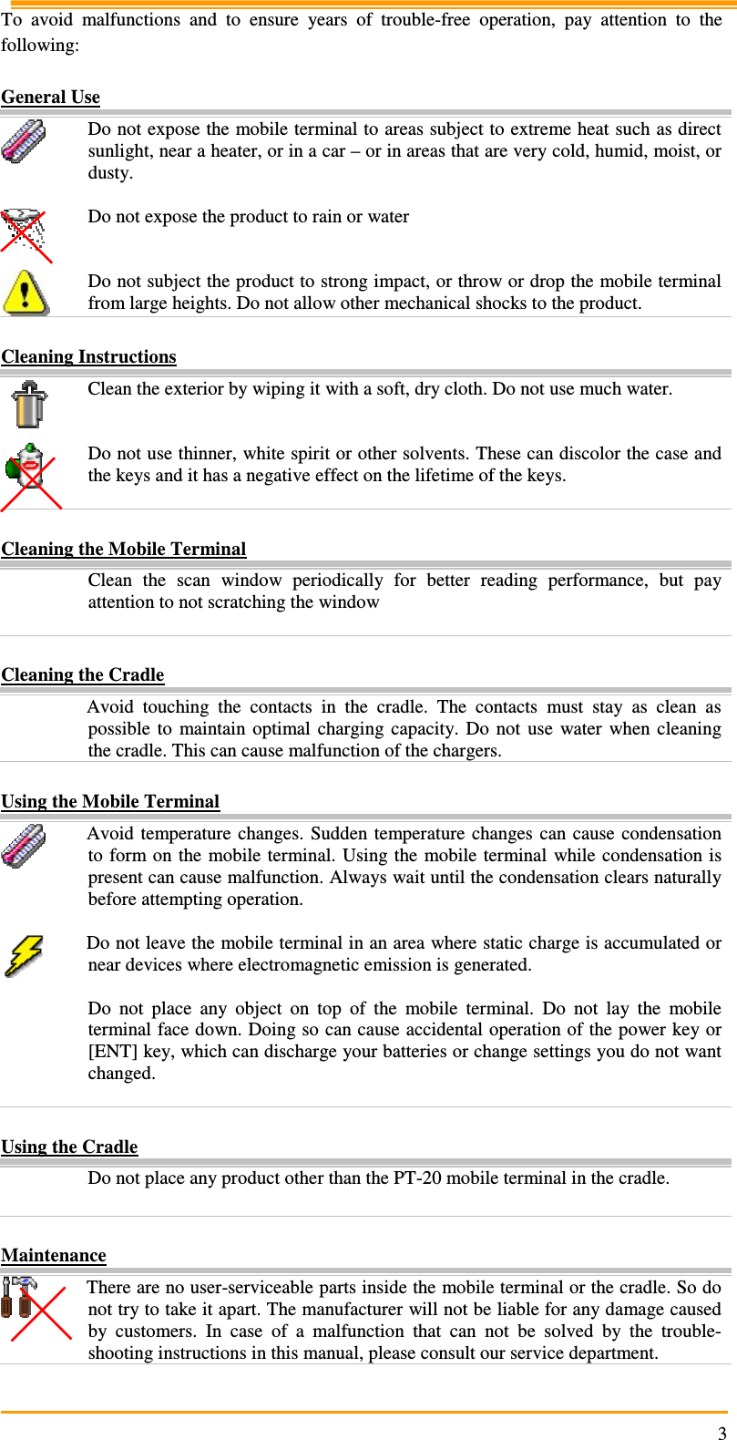                                                                     3 To  avoid  malfunctions  and  to  ensure  years  of  trouble-free  operation,  pay  attention  to  the following:  General Use  Do not expose the mobile terminal to areas subject to extreme heat such as direct sunlight, near a heater, or in a car – or in areas that are very cold, humid, moist, or dusty.   Do not expose the product to rain or water    Do not subject the product to strong impact, or throw or drop the mobile terminal from large heights. Do not allow other mechanical shocks to the product.  Cleaning Instructions  Clean the exterior by wiping it with a soft, dry cloth. Do not use much water.    Do not use thinner, white spirit or other solvents. These can discolor the case and the keys and it has a negative effect on the lifetime of the keys.     Cleaning the Mobile Terminal   Clean  the  scan  window  periodically  for  better  reading  performance,  but  pay attention to not scratching the window   Cleaning the Cradle   Avoid  touching  the  contacts  in  the  cradle.  The  contacts  must  stay  as  clean  as possible  to  maintain  optimal  charging  capacity.  Do  not  use  water  when  cleaning the cradle. This can cause malfunction of the chargers.  Using the Mobile Terminal  Avoid  temperature  changes.  Sudden  temperature  changes  can cause condensation to form on  the  mobile  terminal.  Using the  mobile  terminal  while condensation is present can cause malfunction. Always wait until the condensation clears naturally before attempting operation.   Do not leave the mobile terminal in an area where static charge is accumulated or near devices where electromagnetic emission is generated.   Do  not  place  any  object  on  top  of  the  mobile  terminal.  Do  not  lay  the  mobile terminal face down. Doing so can cause accidental operation of the power key or [ENT] key, which can discharge your batteries or change settings you do not want changed.   Using the Cradle   Do not place any product other than the PT-20 mobile terminal in the cradle.   Maintenance  There are no user-serviceable parts inside the mobile terminal or the cradle. So do not try to take it apart. The manufacturer will not be liable for any damage caused by  customers.  In  case  of  a  malfunction  that  can  not  be  solved  by  the  trouble-shooting instructions in this manual, please consult our service department. 