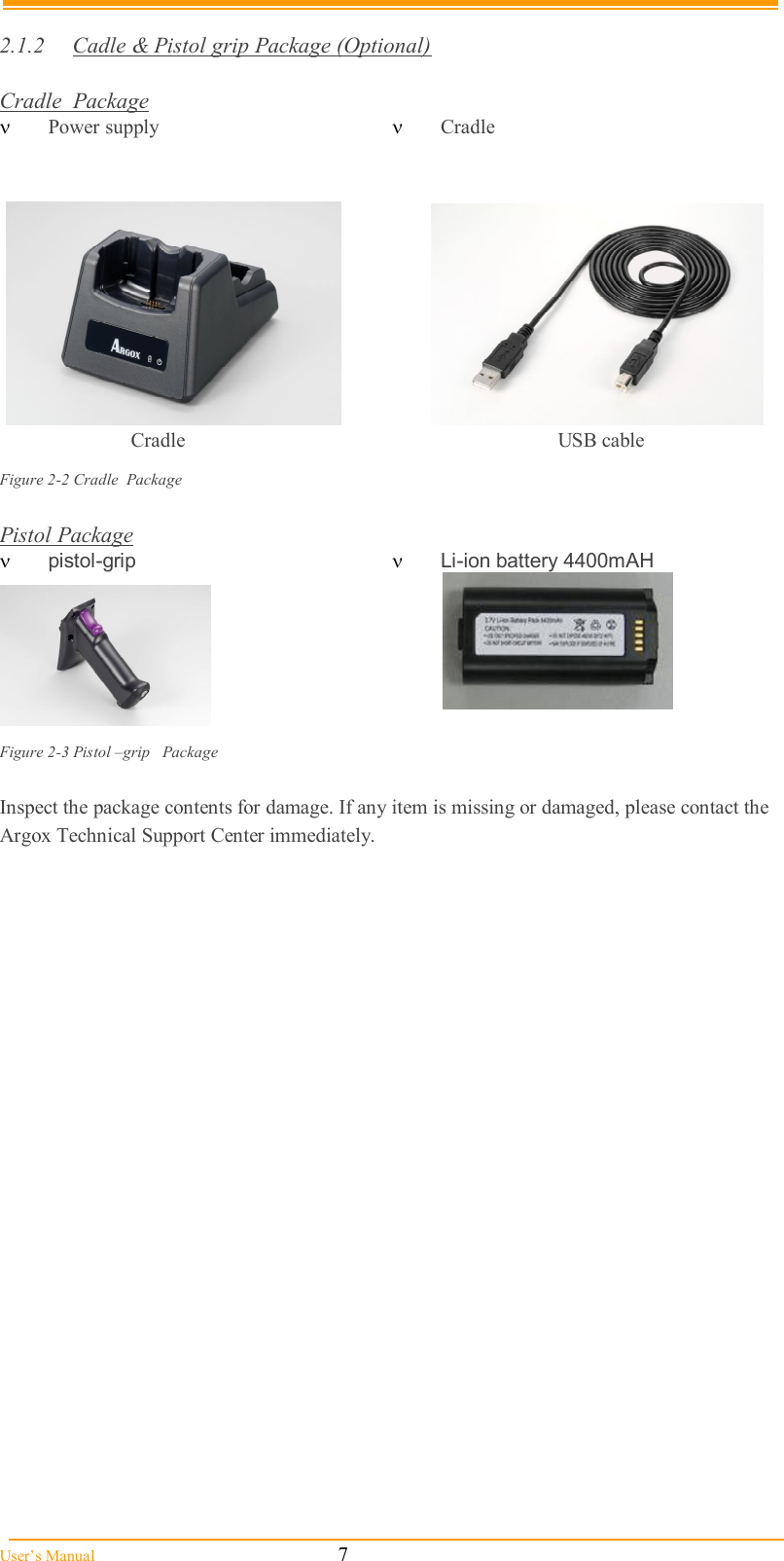  User’s Manual                                                            7  2.1.2  Cadle &amp; Pistol grip Package (Optional)  Cradle  Package  Power supply    Cradle                         Figure 2-2 Cradle  Package  Pistol Package  pistol-grip  Li-ion battery 4400mAH                                                 Figure 2-3 Pistol –grip   Package  Inspect the package contents for damage. If any item is missing or damaged, please contact the Argox Technical Support Center immediately.    USB cable Cradle 