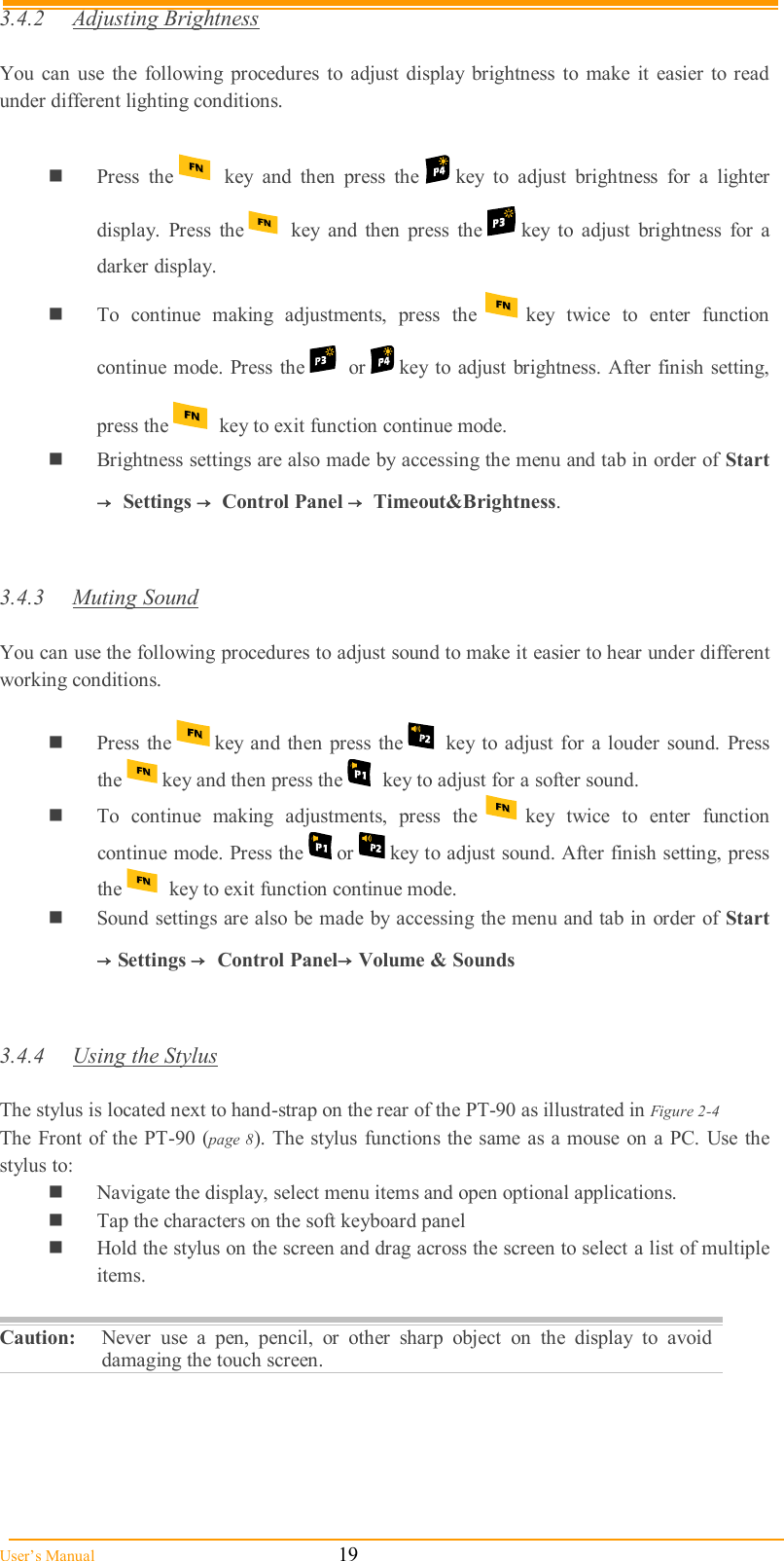  User’s Manual                                                            19 3.4.2  Adjusting Brightness  You  can  use  the  following  procedures  to  adjust  display  brightness  to  make  it  easier to  read under different lighting conditions.   Press  the     key  and  then  press  the   key  to  adjust  brightness  for  a  lighter display.  Press  the     key  and  then  press  the   key  to  adjust  brightness  for  a darker display.  To  continue  making  adjustments,  press  the   key  twice  to  enter  function continue  mode. Press the     or   key  to  adjust  brightness. After finish setting, press the   key to exit function continue mode.  Brightness settings are also made by accessing the menu and tab in order of Start→  Settings → Control Panel → Timeout&amp;Brightness.   3.4.3  Muting Sound  You can use the following procedures to adjust sound to make it easier to hear under different working conditions.   Press the   key  and then  press the   key to  adjust for  a  louder sound.  Press the   key and then press the   key to adjust for a softer sound.  To  continue  making  adjustments,  press  the   key  twice  to  enter  function continue mode. Press the   or   key to adjust sound. After finish setting, press the   key to exit function continue mode.  Sound settings are also be made by accessing the menu and tab in order of  Start →Settings →  Control Panel→Volume &amp; Sounds   3.4.4  Using the Stylus  The stylus is located next to hand-strap on the rear of the PT-90 as illustrated in Figure 2-4  The Front  of the PT-90  (page 8). The stylus  functions the  same  as a mouse on a PC. Use the stylus to:   Navigate the display, select menu items and open optional applications.  Tap the characters on the soft keyboard panel  Hold the stylus on the screen and drag across the screen to select a list of multiple items.  Caution:  Never  use  a  pen,  pencil,  or  other  sharp  object  on  the  display  to  avoid damaging the touch screen.  