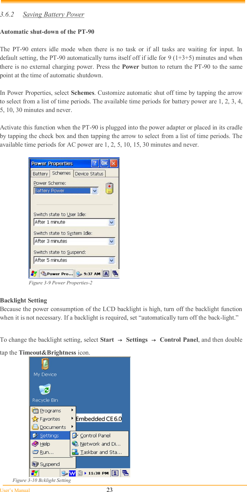  User’s Manual                                                            23  3.6.2  Saving Battery Power  Automatic shut-down of the PT-90  The  PT-90  enters  idle  mode  when  there  is  no  task  or  if  all  tasks  are  waiting  for  input.  In default setting, the PT-90 automatically turns itself off if idle for 9 (1+3+5) minutes and when there is no external charging power. Press the Power button to return the PT-90 to the same point at the time of automatic shutdown.  In Power Properties, select Schemes. Customize automatic shut off time by tapping the arrow to select from a list of time periods. The available time periods for battery power are 1, 2, 3, 4, 5, 10, 30 minutes and never.  Activate this function when the PT-90 is plugged into the power adapter or placed in its cradle by tapping the check box and then tapping the arrow to select from a list of time periods. The available time periods for AC power are 1, 2, 5, 10, 15, 30 minutes and never.   Figure 3-9 Power Properties-2  Backlight Setting Because the power consumption of the LCD backlight is high, turn off the backlight function when it is not necessary. If a backlight is required, set “automatically turn off the back-light.”  To change the backlight setting, select Start  → Settings  → Control Panel, and then double tap the Timeout&amp;Brightness icon.               Figure 3-10 Bcklight Setting  