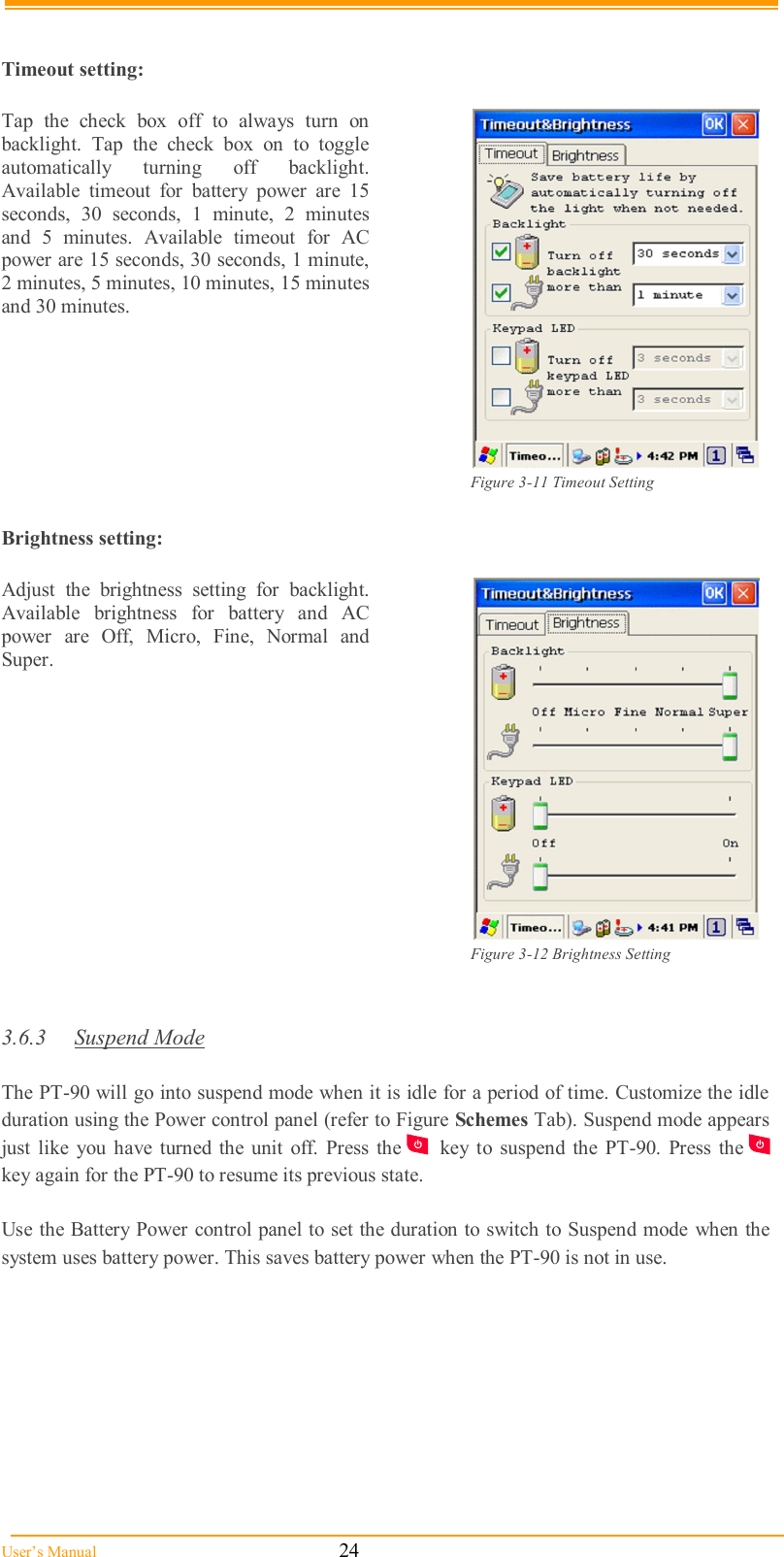  User’s Manual                                                            24   Timeout setting:  Tap  the  check  box  off  to  always  turn  on backlight.  Tap  the  check  box  on  to  toggle automatically  turning  off  backlight. Available  timeout  for  battery  power  are  15 seconds,  30  seconds,  1  minute,  2  minutes and  5  minutes.  Available  timeout  for  AC power are 15 seconds, 30 seconds, 1 minute, 2 minutes, 5 minutes, 10 minutes, 15 minutes and 30 minutes.   Figure 3-11 Timeout Setting  Brightness setting:  Adjust  the  brightness  setting  for  backlight.  Available  brightness  for  battery  and  AC power  are  Off,  Micro,  Fine,  Normal  and Super.   Figure 3-12 Brightness Setting   3.6.3  Suspend Mode  The PT-90 will go into suspend mode when it is idle for a period of time. Customize the idle duration using the Power control panel (refer to Figure Schemes Tab). Suspend mode appears just  like  you  have  turned the unit  off.  Press  the   key  to  suspend  the  PT-90.  Press  the   key again for the PT-90 to resume its previous state.  Use the Battery Power control panel to set the duration to switch to Suspend mode when the system uses battery power. This saves battery power when the PT-90 is not in use. 