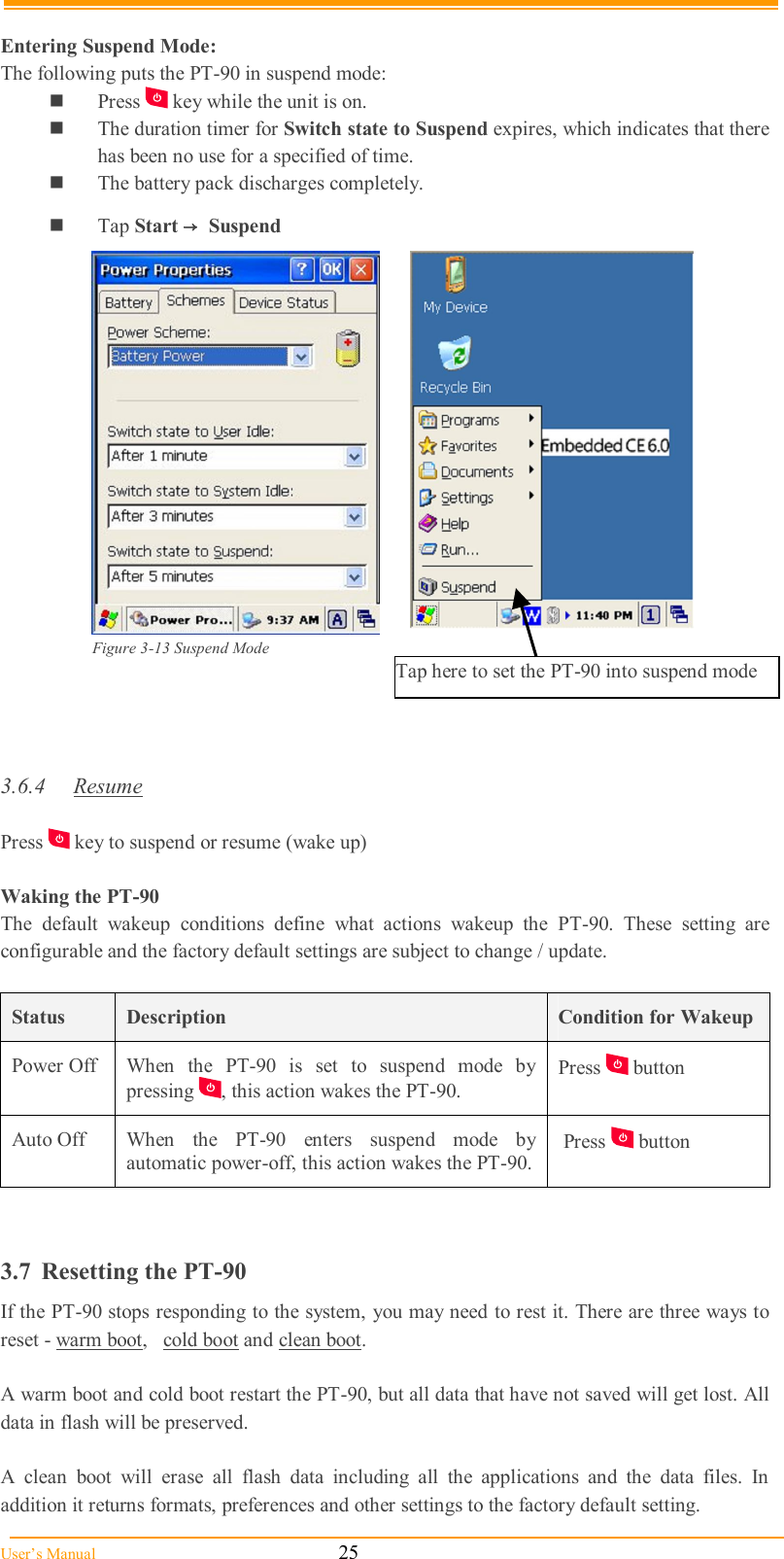  User’s Manual                                                            25  Entering Suspend Mode: The following puts the PT-90 in suspend mode:  Press   key while the unit is on.  The duration timer for Switch state to Suspend expires, which indicates that there has been no use for a specified of time.  The battery pack discharges completely.  Tap Start → Suspend   Figure 3-13 Suspend Mode                                                                                    3.6.4  Resume  Press   key to suspend or resume (wake up)  Waking the PT-90 The  default  wakeup  conditions  define  what  actions  wakeup  the  PT-90.  These  setting  are configurable and the factory default settings are subject to change / update.  Status  Description  Condition for Wakeup Power Off  When  the  PT-90  is  set  to  suspend  mode  by pressing  , this action wakes the PT-90. Press   button  Auto Off  When  the  PT-90  enters  suspend  mode  by automatic power-off, this action wakes the PT-90.  Press   button   3.7  Resetting the PT-90 If the PT-90 stops responding to the system, you may need to rest it. There are three ways to reset - warm boot,   cold boot and clean boot.   A warm boot and cold boot restart the PT-90, but all data that have not saved will get lost. All data in flash will be preserved.  A  clean  boot  will  erase  all  flash  data  including  all  the  applications  and  the  data  files.  In addition it returns formats, preferences and other settings to the factory default setting. Tap here to set the PT-90 into suspend mode 