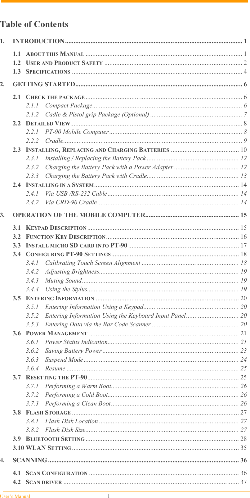  User’s Manual                                                            I  Table of Contents 1. INTRODUCTION........................................................................................................ 1 1.1 ABOUT THIS MANUAL ............................................................................................ 1 1.2 USER AND PRODUCT SAFETY ................................................................................. 2 1.3 SPECIFICATIONS .................................................................................................... 4 2. GETTING STARTED.................................................................................................. 6 2.1 CHECK THE PACKAGE ............................................................................................ 6 2.1.1 Compact Package........................................................................................ 6 2.1.2 Cadle &amp; Pistol grip Package (Optional) ...................................................... 7 2.2 DETAILED VIEW..................................................................................................... 8 2.2.1 PT-90 Mobile Computer .............................................................................. 8 2.2.2 Cradle......................................................................................................... 9 2.3 INSTALLING, REPLACING AND CHARGING BATTERIES ........................................ 10 2.3.1 Installing / Replacing the Battery Pack ...................................................... 12 2.3.2 Charging the Battery Pack with a Power Adapter ...................................... 12 2.3.3 Charging the Battery Pack with Cradle...................................................... 13 2.4 INSTALLING IN A SYSTEM..................................................................................... 14 2.4.1 Via USB /RS-232 Cable ............................................................................. 14 2.4.2 Via CRD-90 Cradle................................................................................... 14 3. OPERATION OF THE MOBILE COMPUTER....................................................... 15 3.1 KEYPAD DESCRIPTION ......................................................................................... 15 3.2 FUNCTION KEY DESCRIPTION .............................................................................. 16 3.3 INSTALL MICRO SD CARD INTO PT-90 ................................................................. 17 3.4 CONFIGURING PT-90 SETTINGS........................................................................... 18 3.4.1 Calibrating Touch Screen Alignment ......................................................... 18 3.4.2 Adjusting Brightness.................................................................................. 19 3.4.3 Muting Sound............................................................................................ 19 3.4.4 Using the Stylus......................................................................................... 19 3.5 ENTERING INFORMATION .................................................................................... 20 3.5.1 Entering Information Using a Keypad........................................................ 20 3.5.2 Entering Information Using the Keyboard Input Panel............................... 20 3.5.3 Entering Data via the Bar Code Scanner ................................................... 20 3.6 POWER MANAGEMENT ........................................................................................ 21 3.6.1 Power Status Indication............................................................................. 21 3.6.2 Saving Battery Power ................................................................................ 23 3.6.3 Suspend Mode ........................................................................................... 24 3.6.4 Resume ..................................................................................................... 25 3.7 RESETTING THE PT-90......................................................................................... 25 3.7.1 Performing a Warm Boot........................................................................... 26 3.7.2 Performing a Cold Boot............................................................................. 26 3.7.3 Performing a Clean Boot........................................................................... 26 3.8 FLASH STORAGE .................................................................................................. 27 3.8.1 Flash Disk Location .................................................................................. 27 3.8.2 Flash Disk Size.......................................................................................... 27 3.9 BLUETOOTH SETTING .......................................................................................... 28 3.10 WLAN SETTING .................................................................................................. 35 4. SCANNING ................................................................................................................ 36 4.1 SCAN CONFIGURATION ........................................................................................ 36 4.2 SCAN DRIVER ....................................................................................................... 37 