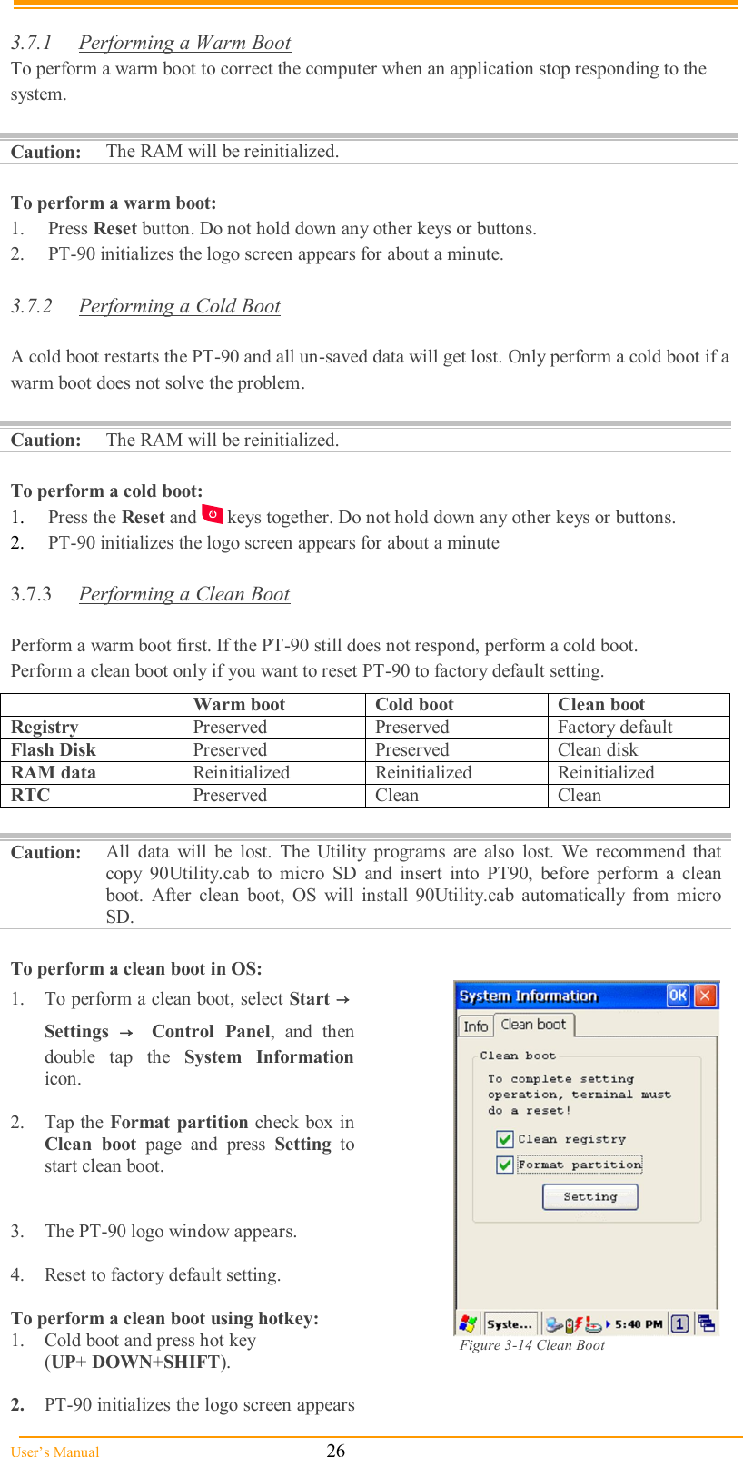  User’s Manual                                                            26  3.7.1  Performing a Warm Boot To perform a warm boot to correct the computer when an application stop responding to the system.  Caution: The RAM will be reinitialized.  To perform a warm boot: 1.  Press Reset button. Do not hold down any other keys or buttons. 2.  PT-90 initializes the logo screen appears for about a minute.  3.7.2  Performing a Cold Boot  A cold boot restarts the PT-90 and all un-saved data will get lost. Only perform a cold boot if a warm boot does not solve the problem.  Caution:  The RAM will be reinitialized.  To perform a cold boot: 1.  Press the Reset and   keys together. Do not hold down any other keys or buttons. 2.  PT-90 initializes the logo screen appears for about a minute  3.7.3  Performing a Clean Boot  Perform a warm boot first. If the PT-90 still does not respond, perform a cold boot. Perform a clean boot only if you want to reset PT-90 to factory default setting.  Caution:  All  data  will  be  lost.  The  Utility  programs  are  also  lost.  We  recommend  that copy  90Utility.cab  to  micro  SD  and  insert  into  PT90,  before  perform  a  clean boot.  After  clean  boot,  OS  will  install  90Utility.cab  automatically  from  micro SD.  To perform a clean boot in OS: 1.  To perform a clean boot, select Start → Settings  →  Control  Panel,  and  then double  tap  the  System  Information icon.  2.  Tap the Format  partition check box in Clean  boot  page  and  press  Setting  to start clean boot.   3.  The PT-90 logo window appears.  4.  Reset to factory default setting.  To perform a clean boot using hotkey: 1.  Cold boot and press hot key  (UP+ DOWN+SHIFT).  2.  PT-90 initializes the logo screen appears for about a minute.  Figure 3-14 Clean Boot  Warm boot  Cold boot  Clean boot Registry  Preserved  Preserved  Factory default Flash Disk  Preserved  Preserved  Clean disk RAM data  Reinitialized  Reinitialized  Reinitialized RTC  Preserved  Clean  Clean 