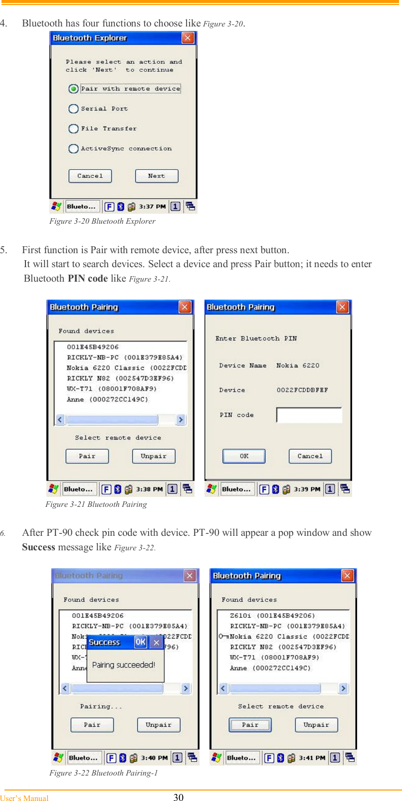  User’s Manual                                                            30  4.  Bluetooth has four functions to choose like Figure 3-20.   Figure 3-20 Bluetooth Explorer  5.  First function is Pair with remote device, after press next button. It will start to search devices. Select a device and press Pair button; it needs to enter Bluetooth PIN code like Figure 3-21.         Figure 3-21 Bluetooth Pairing  6.  After PT-90 check pin code with device. PT-90 will appear a pop window and show Success message like Figure 3-22.        Figure 3-22 Bluetooth Pairing-1 