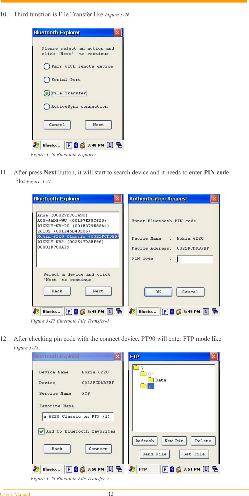  User’s Manual                                                            32  10.  Third function is File Transfer like Figure 3-26   Figure 3-26 Bluetooth Explorer  11.  After press Next button, it will start to search device and it needs to enter PIN code    like Figure 3-27       Figure 3-27 Bluetooth File Transfer-1  12.  After checking pin code with the connect device. PT90 will enter FTP mode like    Figure 3-28.      Figure 3-28 Bluetooth File Transfer-2 