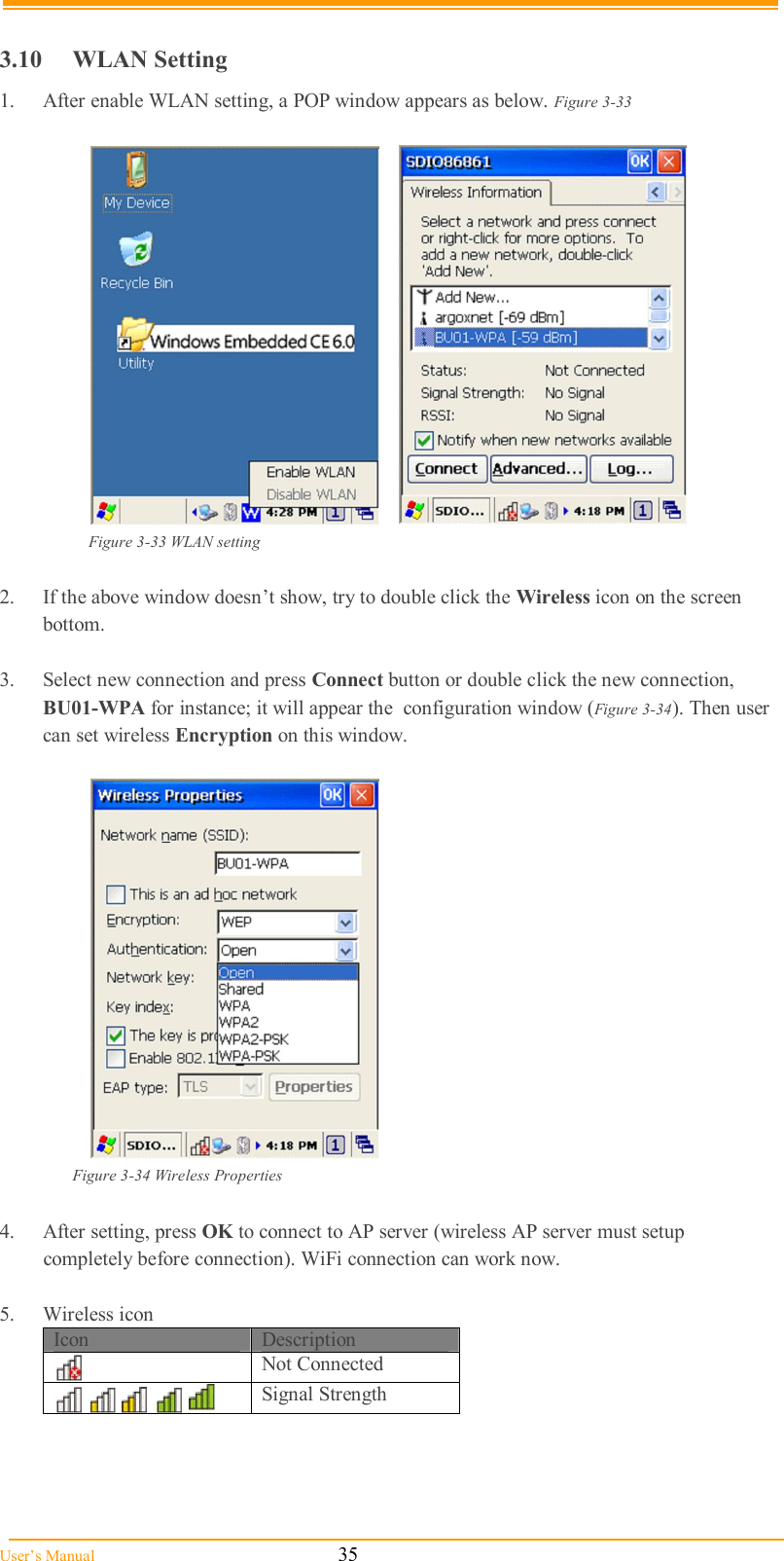  User’s Manual                                                            35  3.10  WLAN Setting 1.  After enable WLAN setting, a POP window appears as below. Figure 3-33          Figure 3-33 WLAN setting  2.  If the above window doesn’t show, try to double click the Wireless icon on the screen  bottom.  3.  Select new connection and press Connect button or double click the new connection,  BU01-WPA for instance; it will appear the  configuration window (Figure 3-34). Then user can set wireless Encryption on this window.     Figure 3-34 Wireless Properties  4.  After setting, press OK to connect to AP server (wireless AP server must setup    completely before connection). WiFi connection can work now.  5.  Wireless icon Icon  Description  Not Connected         Signal Strength   