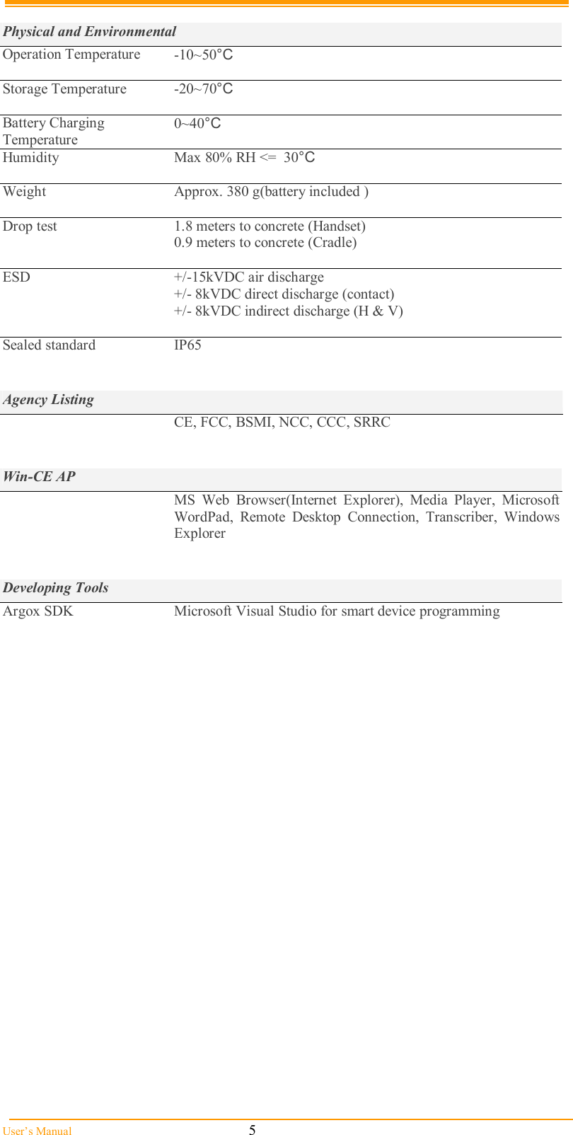  User’s Manual                                                            5  Physical and Environmental Operation Temperature  -10~50°C  Storage Temperature  -20~70°C  Battery Charging Temperature 0~40°C Humidity  Max 80% RH &lt;=  30°C  Weight  Approx. 380 g(battery included )  Drop test   1.8 meters to concrete (Handset) 0.9 meters to concrete (Cradle)  ESD  +/-15kVDC air discharge +/- 8kVDC direct discharge (contact) +/- 8kVDC indirect discharge (H &amp; V)  Sealed standard  IP65   Agency Listing  CE, FCC, BSMI, NCC, CCC, SRRC   Win-CE AP  MS  Web  Browser(Internet  Explorer),  Media  Player,  Microsoft WordPad,  Remote  Desktop Connection,  Transcriber,  Windows Explorer   Developing Tools Argox SDK  Microsoft Visual Studio for smart device programming  