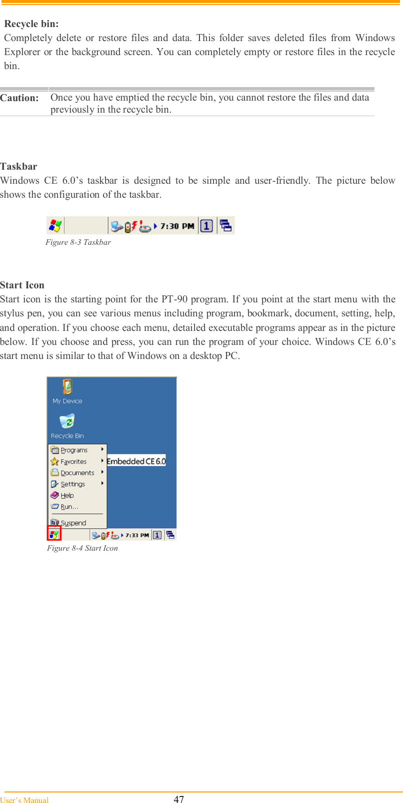  User’s Manual                                                            47  Recycle bin:  Completely  delete  or  restore  files  and  data.  This  folder  saves  deleted  files  from  Windows Explorer or the background screen. You can completely empty or restore files in the recycle bin.  Caution: Once you have emptied the recycle bin, you cannot restore the files and data previously in the recycle bin.     Taskbar Windows  CE  6.0’s  taskbar  is  designed  to  be  simple  and  user-friendly.  The  picture  below shows the configuration of the taskbar.   Figure 8-3 Taskbar   Start Icon Start icon is the starting point for the PT-90 program. If you point at the start menu with the stylus pen, you can see various menus including program, bookmark, document, setting, help, and operation. If you choose each menu, detailed executable programs appear as in the picture below. If you choose and press, you can run the program of your choice. Windows CE  6.0’s start menu is similar to that of Windows on a desktop PC.   Figure 8-4 Start Icon  