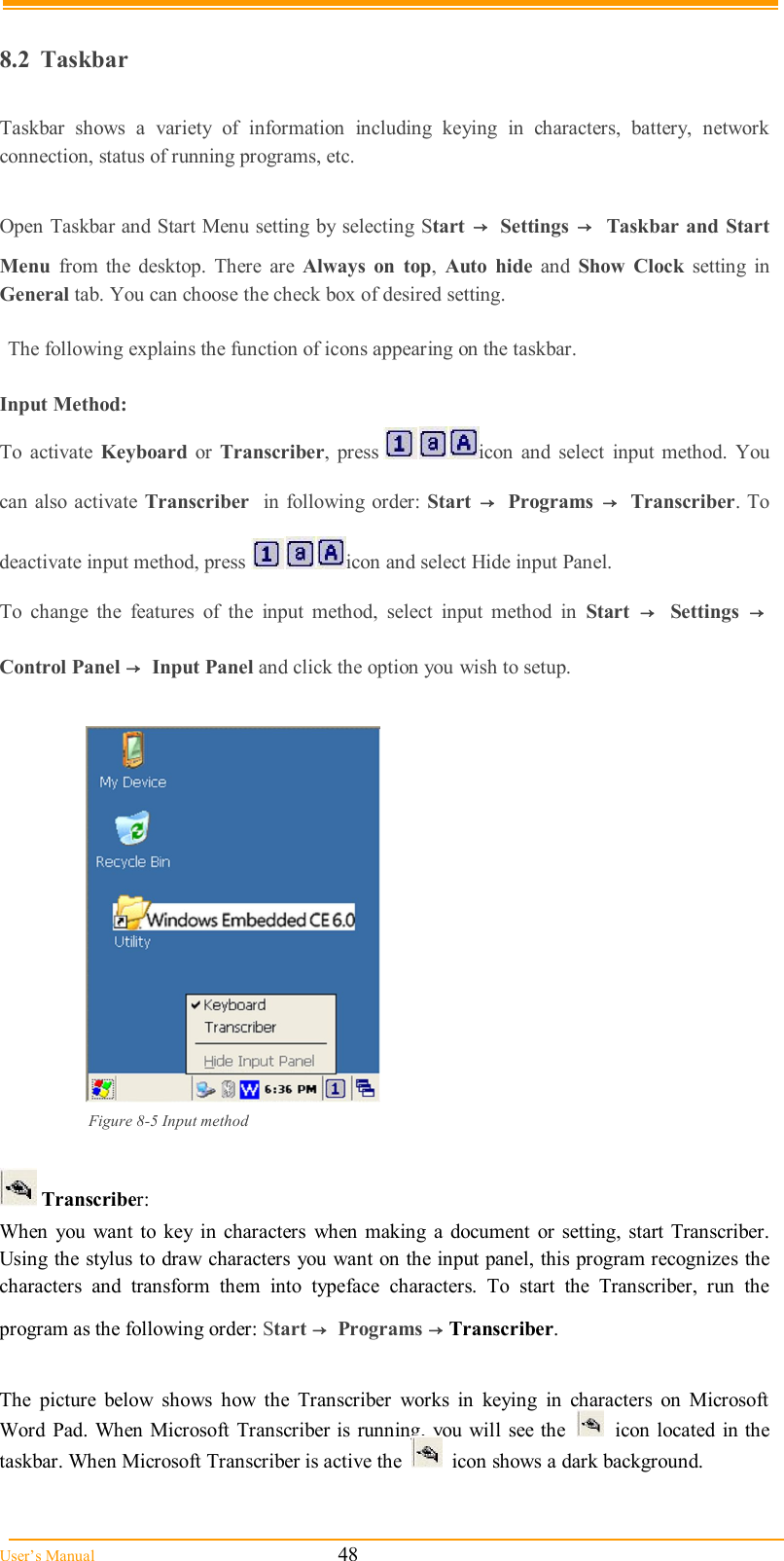  User’s Manual                                                            48  8.2  Taskbar  Taskbar  shows  a  variety  of  information  including  keying  in  characters,  battery,  network connection, status of running programs, etc.  Open Taskbar and Start Menu setting by selecting Start  →  Settings →  Taskbar  and Start Menu  from  the  desktop.  There  are  Always  on  top,  Auto  hide  and  Show  Clock  setting  in General tab. You can choose the check box of desired setting.  The following explains the function of icons appearing on the taskbar.  Input Method: To  activate  Keyboard  or  Transcriber,  press  icon  and  select  input  method.  You can also activate  Transcriber   in following order: Start  →   Programs  →   Transcriber. To deactivate input method, press  icon and select Hide input Panel. To  change  the  features  of  the  input  method,  select  input  method  in  Start  →   Settings  →  Control Panel →  Input Panel and click the option you wish to setup.   Figure 8-5 Input method   Transcriber: When  you  want  to key  in  characters  when making  a  document  or setting,  start Transcriber. Using the stylus to draw characters you want on the input panel, this program recognizes the characters  and  transform  them  into  typeface  characters.  To  start  the  Transcriber,  run  the program as the following order: Start →  Programs → Transcriber.  The  picture  below  shows  how  the  Transcriber  works  in  keying  in  characters  on  Microsoft Word  Pad. When  Microsoft  Transcriber is running, you will  see the     icon located in the taskbar. When Microsoft Transcriber is active the     icon shows a dark background. 