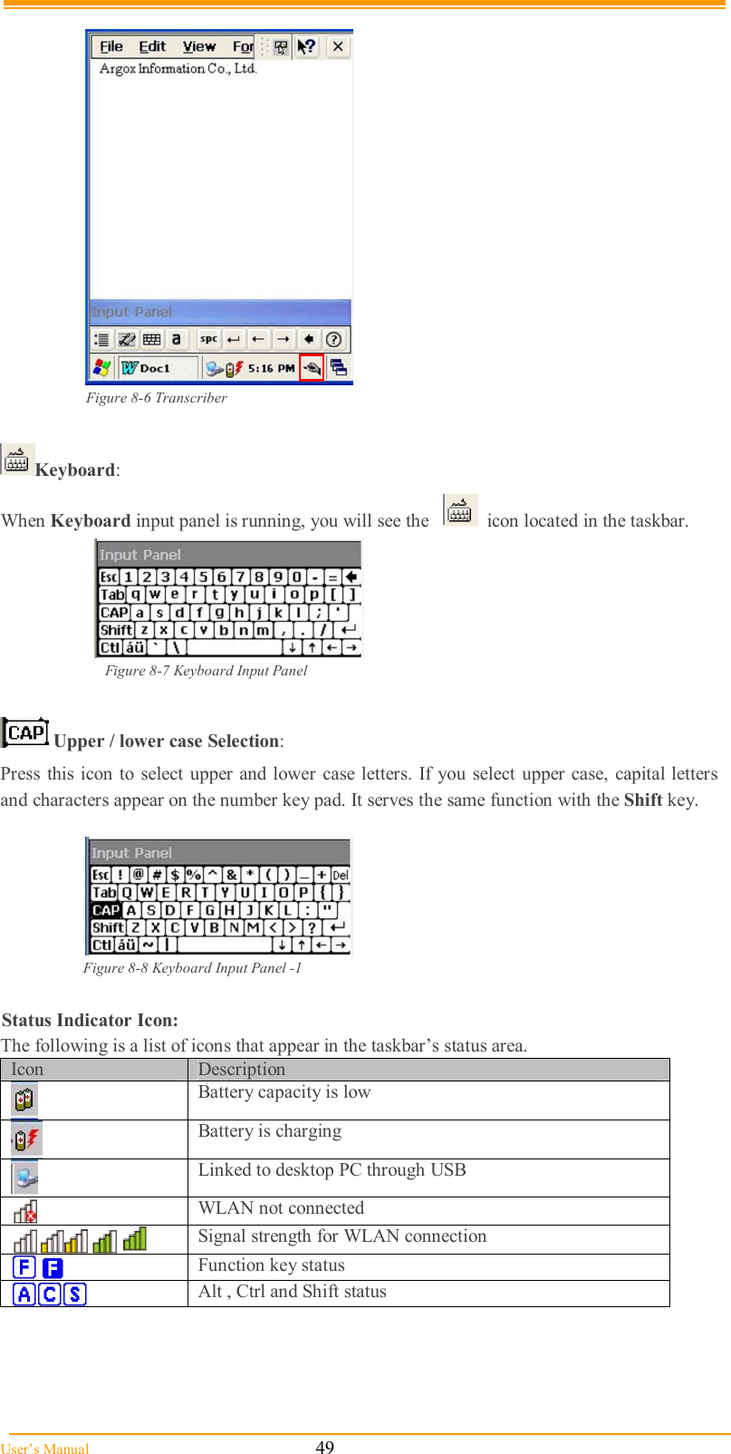  User’s Manual                                                            49   Figure 8-6 Transcriber  Keyboard:  When Keyboard input panel is running, you will see the      icon located in the taskbar.       Figure 8-7 Keyboard Input Panel   Upper / lower case Selection: Press this icon to select upper  and lower  case letters. If you select upper  case,  capital letters and characters appear on the number key pad. It serves the same function with the Shift key.   Figure 8-8 Keyboard Input Panel -1  Status Indicator Icon: The following is a list of icons that appear in the taskbar’s status area. Icon  Description  Battery capacity is low  Battery is charging  Linked to desktop PC through USB  WLAN not connected  Signal strength for WLAN connection     Function key status  Alt , Ctrl and Shift status  