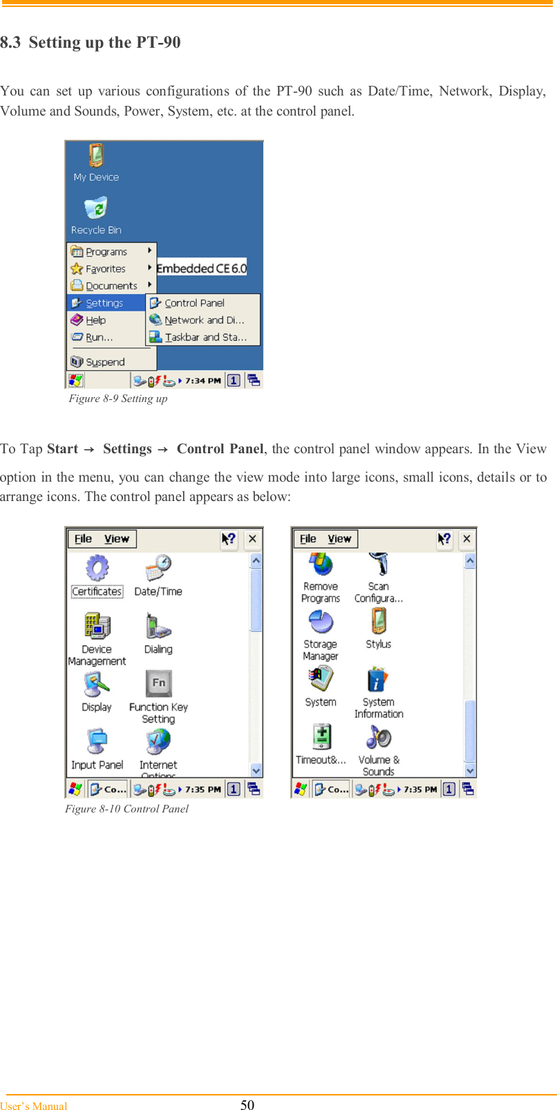  User’s Manual                                                            50  8.3  Setting up the PT-90  You  can  set  up  various  configurations  of  the  PT-90  such  as  Date/Time,  Network,  Display, Volume and Sounds, Power, System, etc. at the control panel.   Figure 8-9 Setting up   To Tap Start  →  Settings  →  Control Panel, the control panel window appears. In the View option in the menu, you can change the view mode into large icons, small icons, details or to arrange icons. The control panel appears as below:    Figure 8-10 Control Panel    