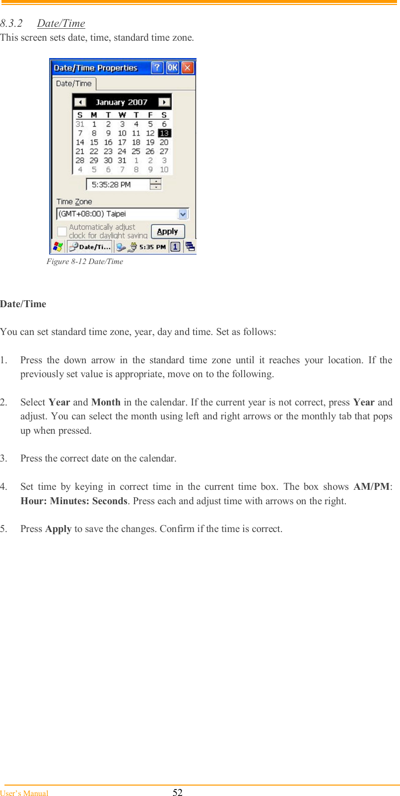  User’s Manual                                                            52  8.3.2  Date/Time  This screen sets date, time, standard time zone.   Figure 8-12 Date/Time   Date/Time  You can set standard time zone, year, day and time. Set as follows:  1.  Press  the  down  arrow  in  the  standard  time  zone  until  it  reaches  your  location.  If  the previously set value is appropriate, move on to the following.  2.  Select Year and Month in the calendar. If the current year is not correct, press Year and adjust. You can select the month using left and right arrows or the monthly tab that pops up when pressed.  3.  Press the correct date on the calendar.  4.  Set  time  by  keying  in  correct  time  in  the  current  time  box.  The  box  shows  AM/PM: Hour: Minutes: Seconds. Press each and adjust time with arrows on the right.  5.  Press Apply to save the changes. Confirm if the time is correct.  