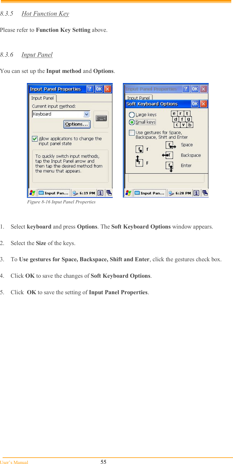  User’s Manual                                                            55  8.3.5  Hot Function Key  Please refer to Function Key Setting above.   8.3.6  Input Panel  You can set up the Input method and Options.    Figure 8-16 Input Panel Properties   1.  Select keyboard and press Options. The Soft Keyboard Options window appears.  2.  Select the Size of the keys.  3.  To Use gestures for Space, Backspace, Shift and Enter, click the gestures check box.  4.  Click OK to save the changes of Soft Keyboard Options.  5.  Click  OK to save the setting of Input Panel Properties.  