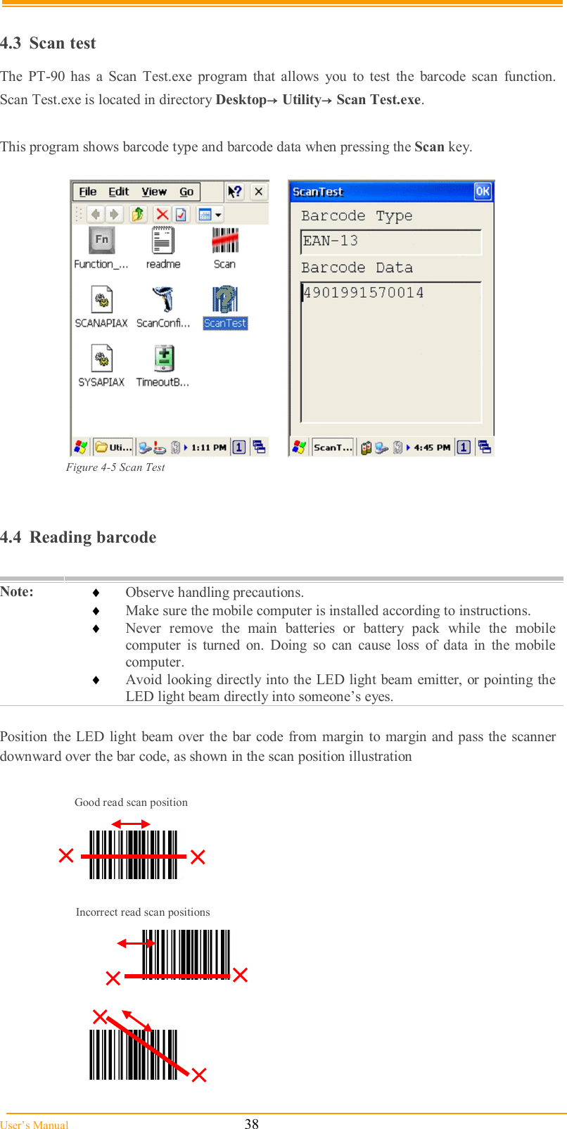  User’s Manual                                                            38  4.3  Scan test The  PT-90  has  a  Scan  Test.exe  program  that  allows  you  to  test  the  barcode  scan  function.  Scan Test.exe is located in directory Desktop→Utility→Scan Test.exe.  This program shows barcode type and barcode data when pressing the Scan key.     Figure 4-5 Scan Test   4.4  Reading barcode  Note:   Observe handling precautions.  Make sure the mobile computer is installed according to instructions.  Never  remove  the  main  batteries  or  battery  pack  while  the  mobile computer  is  turned  on.  Doing  so  can  cause  loss  of  data  in  the  mobile computer.  Avoid looking directly into the LED light beam emitter, or pointing the LED light beam directly into someone’s eyes.  Position  the LED  light beam over the  bar code from margin to margin and pass the scanner downward over the bar code, as shown in the scan position illustration                                               Good read scan position Incorrect read scan positions 