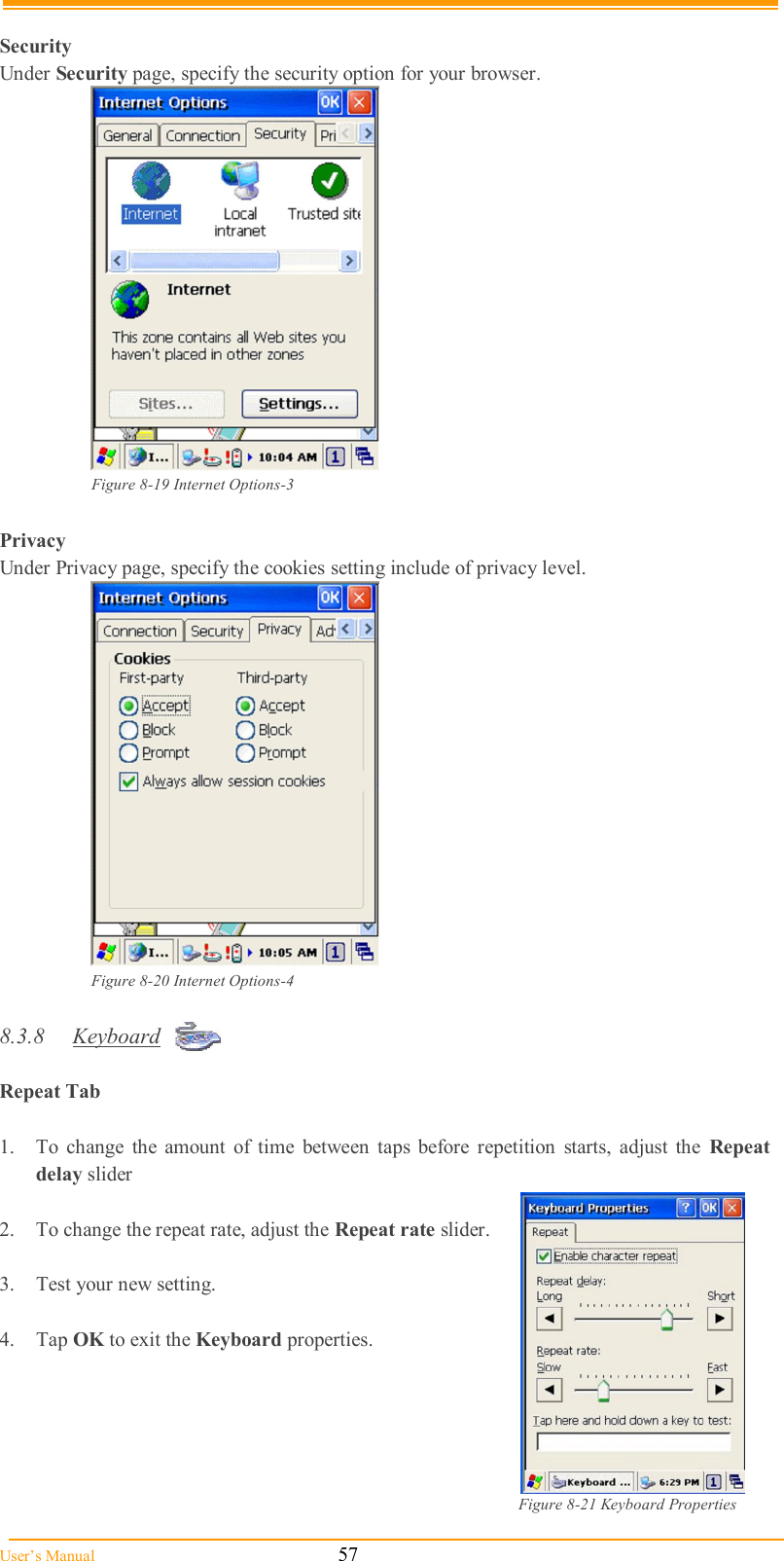  User’s Manual                                                            57  Security Under Security page, specify the security option for your browser.   Figure 8-19 Internet Options-3  Privacy Under Privacy page, specify the cookies setting include of privacy level.  Figure 8-20 Internet Options-4  8.3.8  Keyboard  Repeat Tab    1.  To  change  the  amount  of  time  between  taps  before  repetition  starts,  adjust  the  Repeat delay slider  2.  To change the repeat rate, adjust the Repeat rate slider.  3.  Test your new setting.  4.  Tap OK to exit the Keyboard properties.      Figure 8-21 Keyboard Properties 