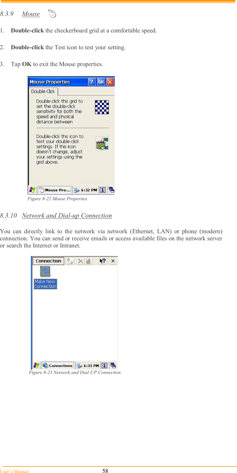  User’s Manual                                                            58  8.3.9  Mouse  1.  Double-click the checkerboard grid at a comfortable speed.  2.  Double-click the Test icon to test your setting.  3.  Tap OK to exit the Mouse properties.   Figure 8-22 Mouse Properties  8.3.10  Network and Dial-up Connection  You  can  directly  link  to  the  network  via  network  (Ethernet,  LAN)  or  phone  (modern) connection. You can send or receive emails or access available files on the network server or search the Internet or Intranet.    Figure 8-23 Network and Dial-UP Connection    