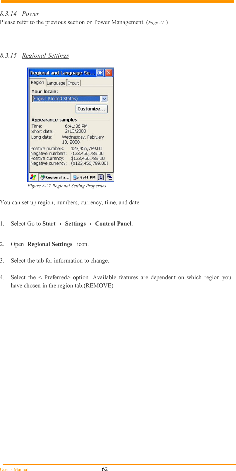  User’s Manual                                                            62  8.3.14  Power Please refer to the previous section on Power Management. (Page 21 )    8.3.15  Regional Settings   Figure 8-27 Regional Setting Properties  You can set up region, numbers, currency, time, and date.  1.  Select Go to Start →  Settings →  Control Panel.  2.  Open  Regional Settings   icon.  3.  Select the tab for information to change.  4.  Select  the  &lt;  Preferred&gt;  option.  Available  features  are  dependent  on  which  region  you have chosen in the region tab.(REMOVE)  