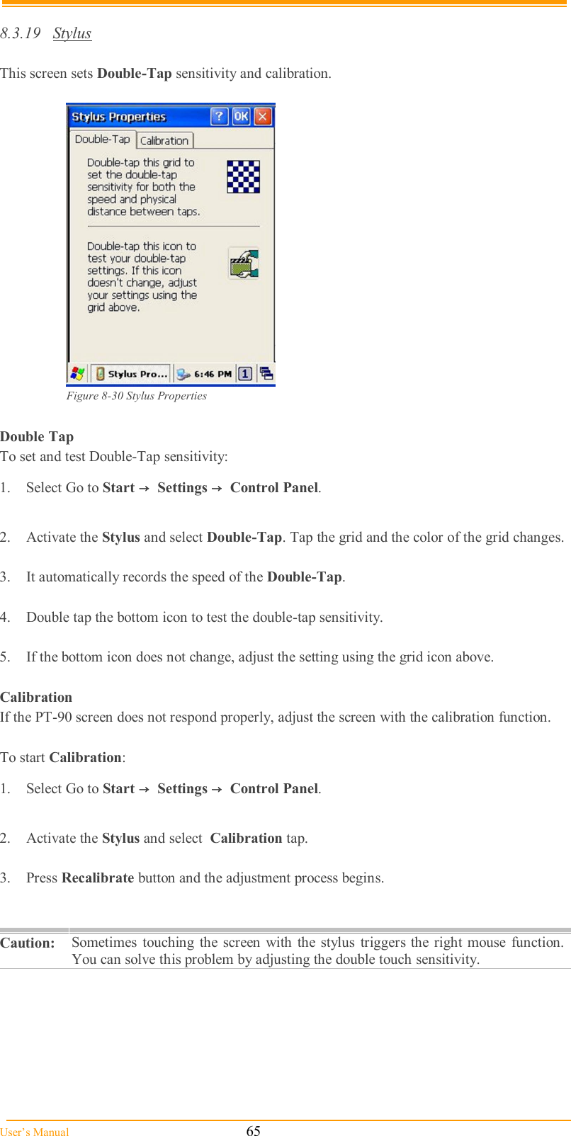  User’s Manual                                                            65  8.3.19  Stylus  This screen sets Double-Tap sensitivity and calibration.   Figure 8-30 Stylus Properties  Double Tap To set and test Double-Tap sensitivity: 1.  Select Go to Start →  Settings →  Control Panel.  2.  Activate the Stylus and select Double-Tap. Tap the grid and the color of the grid changes.  3.  It automatically records the speed of the Double-Tap.  4.  Double tap the bottom icon to test the double-tap sensitivity.  5.  If the bottom icon does not change, adjust the setting using the grid icon above.  Calibration If the PT-90 screen does not respond properly, adjust the screen with the calibration function.   To start Calibration: 1.  Select Go to Start →  Settings →  Control Panel.  2.  Activate the Stylus and select  Calibration tap.  3.  Press Recalibrate button and the adjustment process begins.   Caution:  Sometimes  touching the screen  with the stylus  triggers the right mouse  function. You can solve this problem by adjusting the double touch sensitivity.  