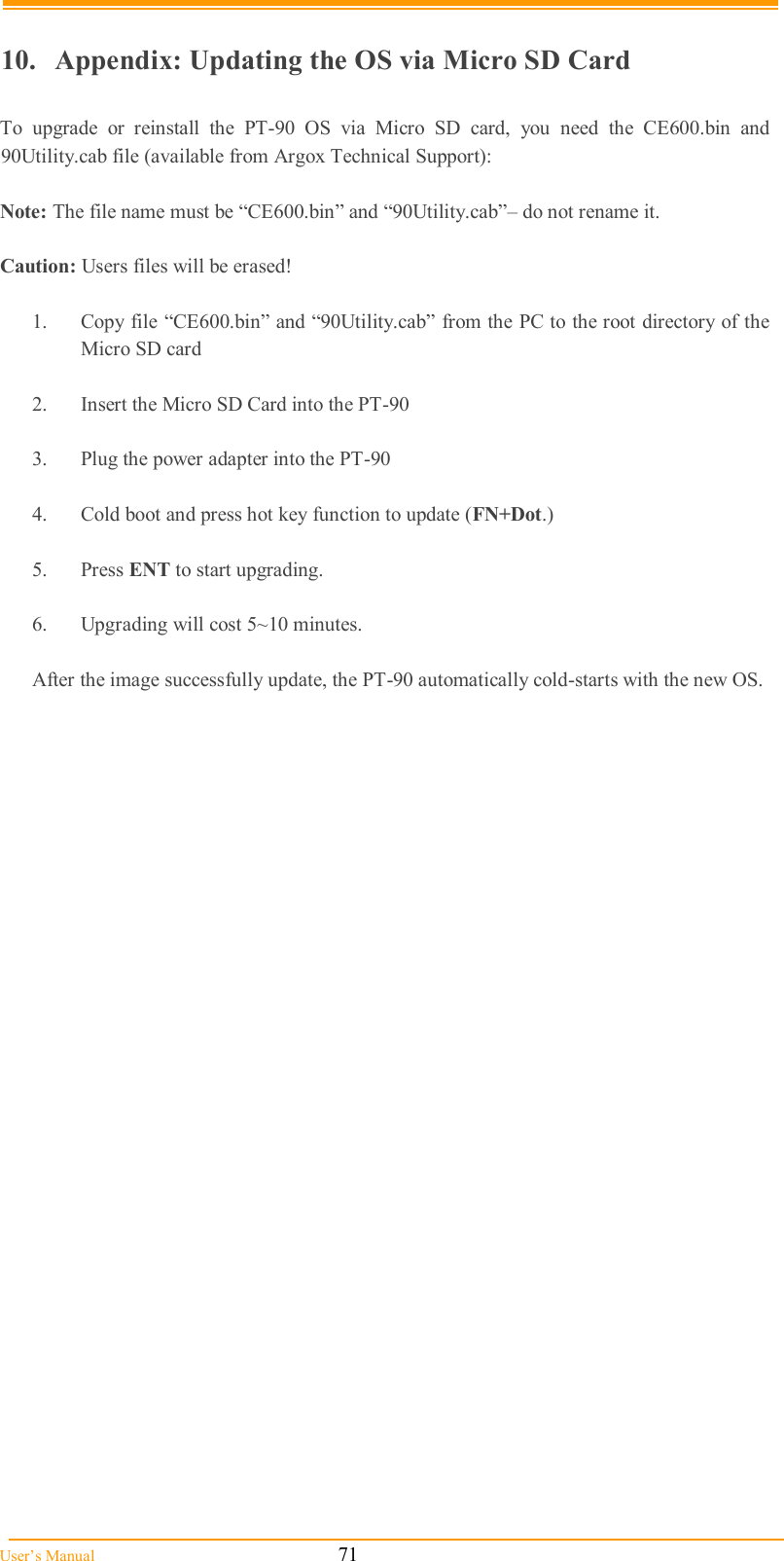  User’s Manual                                                            71        10.   Appendix: Updating the OS via Micro SD Card  To  upgrade  or  reinstall  the  PT-90  OS  via  Micro  SD  card,  you  need  the  CE600.bin  and 90Utility.cab file (available from Argox Technical Support):  Note: The file name must be “CE600.bin” and “90Utility.cab”– do not rename it.  Caution: Users files will be erased!     1.  Copy file “CE600.bin” and “90Utility.cab” from the PC to the root directory of the Micro SD card  2.  Insert the Micro SD Card into the PT-90  3.  Plug the power adapter into the PT-90  4.  Cold boot and press hot key function to update (FN+Dot.)  5.  Press ENT to start upgrading.  6.  Upgrading will cost 5~10 minutes.  After the image successfully update, the PT-90 automatically cold-starts with the new OS.  