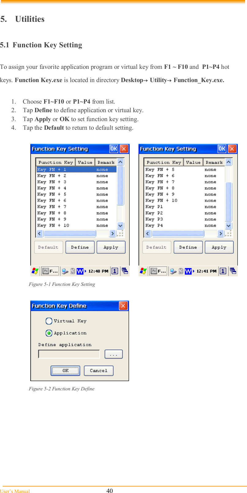  User’s Manual                                                            40  5.  Utilities  5.1  Function Key Setting  To assign your favorite application program or virtual key from F1 ~ F10 and  P1~P4 hot keys. Function Key.exe is located in directory Desktop→Utility→Function_Key.exe.  1.  Choose F1~F10 or P1~P4 from list.  2.  Tap Define to define application or virtual key.  3.  Tap Apply or OK to set function key setting.  4.  Tap the Default to return to default setting.       Figure 5-1 Function Key Setting    Figure 5-2 Function Key Define  