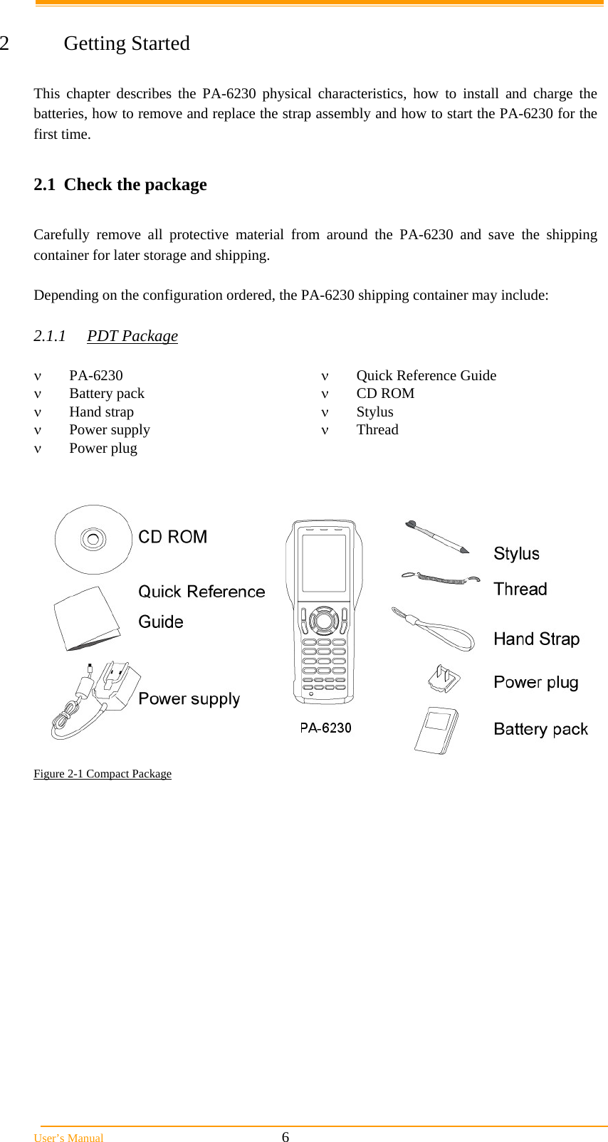  User&rsquo;s Manual                                                            6  2 Getting Started  This chapter describes the PA-6230 physical characteristics, how to install and charge the batteries, how to remove and replace the strap assembly and how to start the PA-6230 for the first time.  2.1  Check the package  Carefully remove all protective material from around the PA-6230 and save the shipping container for later storage and shipping.   Depending on the configuration ordered, the PA-6230 shipping container may include:  2.1.1 PDT Package   PA-6230   Quick Reference Guide  Battery pack   CD ROM  Hand strap   Stylus  Power supply   Thread  Power plug     Figure 2-1 Compact Package 