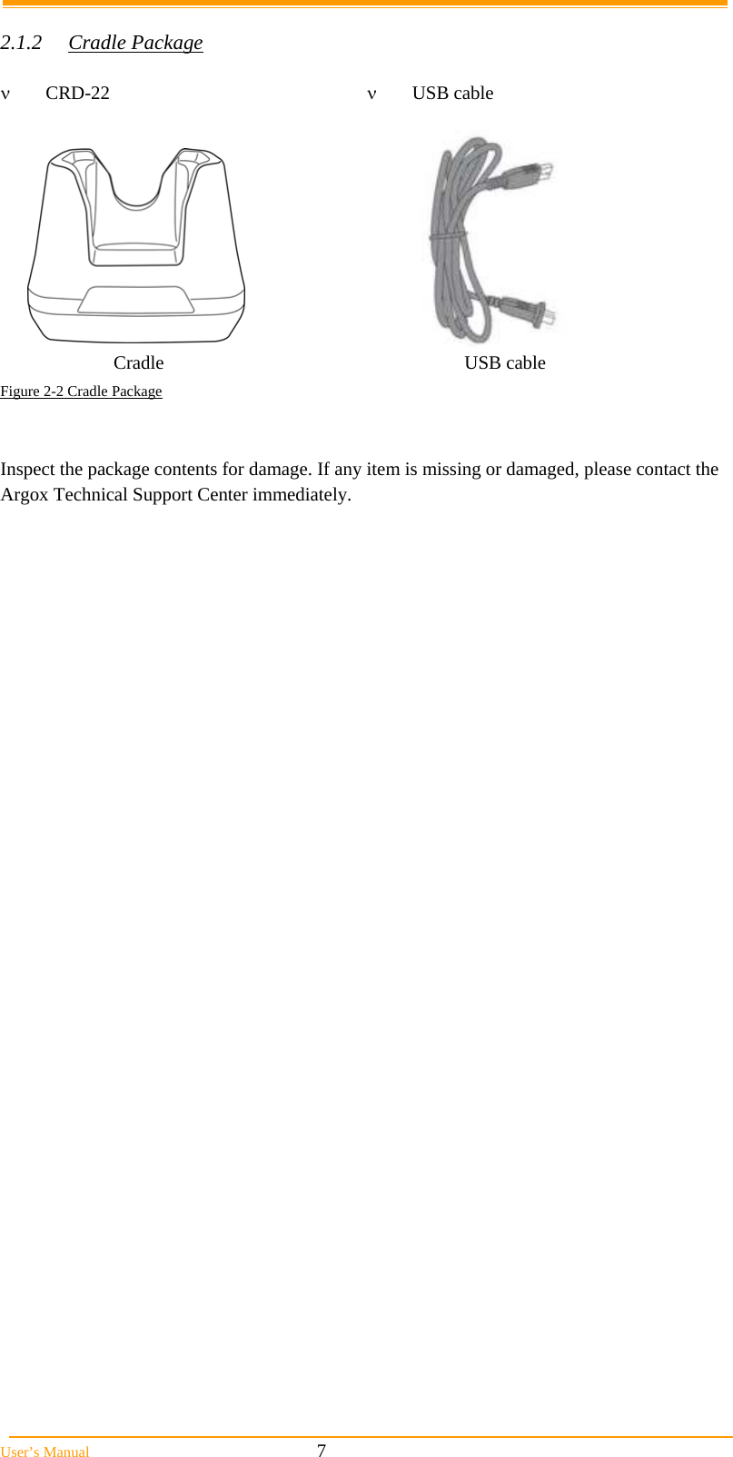  User&rsquo;s Manual                                                            7  2.1.2 Cradle Package   CRD-22   USB cable                              Figure 2-2 Cradle Package   Inspect the package contents for damage. If any item is missing or damaged, please contact the Argox Technical Support Center immediately.   Cradle USB cable 