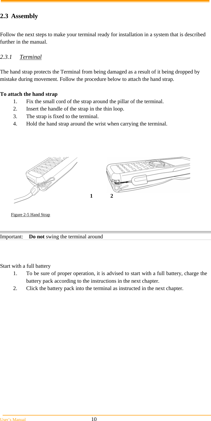  User&rsquo;s Manual                                                            10  2.3 Assembly  Follow the next steps to make your terminal ready for installation in a system that is described further in the manual.  2.3.1 Terminal  The hand strap protects the Terminal from being damaged as a result of it being dropped by mistake during movement. Follow the procedure below to attach the hand strap.   To attach the hand strap 1.  Fix the small cord of the strap around the pillar of the terminal. 2.  Insert the handle of the strap in the thin loop. 3.  The strap is fixed to the terminal. 4.  Hold the hand strap around the wrist when carrying the terminal.         Figure 2-5 Hand Strap        Start with a full battery 1.  To be sure of proper operation, it is advised to start with a full battery, charge the battery pack according to the instructions in the next chapter. 2.  Click the battery pack into the terminal as instructed in the next chapter. Important: Do not swing the terminal around 12