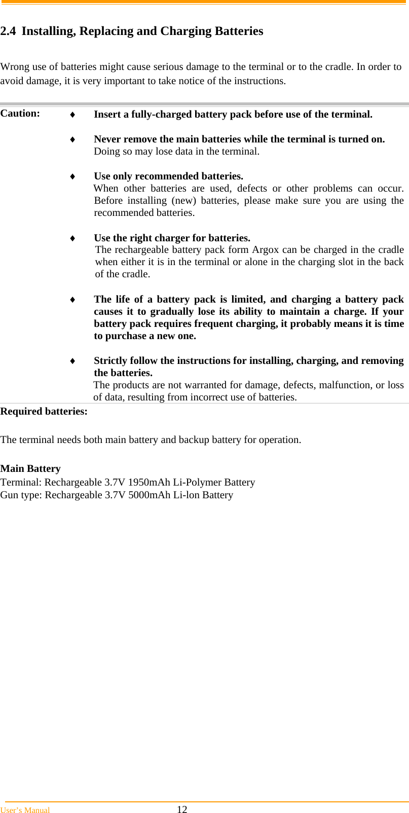  User&rsquo;s Manual                                                            12  2.4  Installing, Replacing and Charging Batteries  Wrong use of batteries might cause serious damage to the terminal or to the cradle. In order to avoid damage, it is very important to take notice of the instructions.  Caution:  Insert a fully-charged battery pack before use of the terminal.   Never remove the main batteries while the terminal is turned on. Doing so may lose data in the terminal.   Use only recommended batteries. When other batteries are used, defects or other problems can occur. Before installing (new) batteries, please make sure you are using the recommended batteries.   Use the right charger for batteries. The rechargeable battery pack form Argox can be charged in the cradle when either it is in the terminal or alone in the charging slot in the back of the cradle.   The life of a battery pack is limited, and charging a battery pack causes it to gradually lose its ability to maintain a charge. If your battery pack requires frequent charging, it probably means it is time to purchase a new one.   Strictly follow the instructions for installing, charging, and removing the batteries. The products are not warranted for damage, defects, malfunction, or loss of data, resulting from incorrect use of batteries. Required batteries:  The terminal needs both main battery and backup battery for operation.  Main Battery Terminal: Rechargeable 3.7V 1950mAh Li-Polymer Battery Gun type: Rechargeable 3.7V 5000mAh Li-lon Battery        